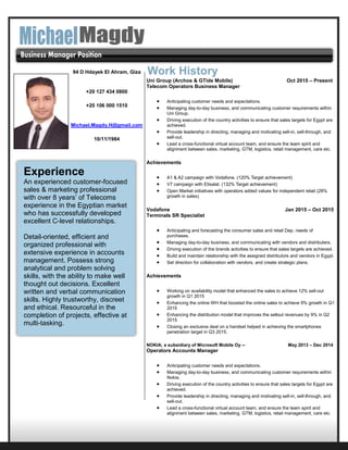 Uni Group (Archos & GTide Mobile) Oct 2015 – Present
Telecom Operators Business Manager
 Anticipating customer needs and expectations.
 Managing day-to-day business, and communicating customer requirements within
Uni Group.
 Driving execution of the country activities to ensure that sales targets for Egypt are
achieved.
 Provide leadership in directing, managing and motivating sell-in, sell-through, and
sell-out.
 Lead a cross-functional virtual account team, and ensure the team spirit and
alignment between sales, marketing, GTM, logistics, retail management, care etc.
Achievements
 A1 & A2 campaign with Vodafone. (120% Target achievement)
 V7 campaign with Etisalat. (132% Target achievement)
 Open Market initiatives with operators added values for independent retail (28%
growth in sales)
Vodafone Jan 2015 – Oct 2015
Terminals SR Specialist
 Anticipating and forecasting the consumer sales and retail Dep. needs of
purchases.
 Managing day-to-day business, and communicating with vendors and distributers.
 Driving execution of the brands activities to ensure that sales targets are achieved.
 Build and maintain relationship with the assigned distributors and vendors in Egypt.
 Set direction for collaboration with vendors, and create strategic plans.
Achievements
 Working on availability model that enhanced the sales to achieve 12% sell-out
growth in Q1 2015
 Enhancing the online WH that boosted the online sales to achieve 9% growth in Q1
2015
 Enhancing the distribution model that improves the sellout revenues by 9% in Q2
2015
 Closing an exclusive deal on a handset helped in achieving the smartphones
penetration target in Q3 2015.
NOKIA; a subsidiary of Microsoft Mobile Oy -- May 2013 – Dec 2014
Operators Accounts Manager
 Anticipating customer needs and expectations.
 Managing day-to-day business, and communicating customer requirements within
Nokia.
 Driving execution of the country activities to ensure that sales targets for Egypt are
achieved.
 Provide leadership in directing, managing and motivating sell-in, sell-through, and
sell-out.
 Lead a cross-functional virtual account team, and ensure the team spirit and
alignment between sales, marketing, GTM, logistics, retail management, care etc.
Work History
Experience
An experienced customer-focused
sales & marketing professional
with over 8 years’ of Telecoms
experience in the Egyptian market
who has successfully developed
excellent C-level relationships.
Detail-oriented, efficient and
organized professional with
extensive experience in accounts
management. Possess strong
analytical and problem solving
skills, with the ability to make well
thought out decisions. Excellent
written and verbal communication
skills. Highly trustworthy, discreet
and ethical. Resourceful in the
completion of projects, effective at
multi-tasking.
94 D Hdayek El Ahram, Giza
+20 127 434 0800
+20 106 000 1510
Michael.Magdy.H@gmail.com
10/11/1984
Married
 