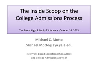 The Inside Scoop on the
College Admissions Process
The Bronx High School of Science  October 16, 2013

Michael C. Motto
Michael.Motto@aya.yale.edu
New York-Based Educational Consultant
and College Admissions Advisor

 