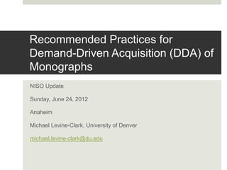 Recommended Practices for
Demand-Driven Acquisition (DDA) of
Monographs
NISO Update
Sunday, June 24, 2012
Anaheim
Michael Levine-Clark, University of Denver
michael.levine-clark@du.edu
 