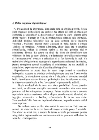 5. Bolile organice si psihologice
Al treilea mod de exprimare, este acela care se sprijina pe boli, fie ca
sunt organice, psihologice sau ambele. Ne aflam aici intr-un stadiu de
eliminare a tensiunilor, a distorsiunilor interne pe care-l putem cifra
drept “pasiv”. Suntem in Yin, in profunzimea corpului sau spiritului.
Individul elimina tensiunile sau de data aceasta intr-o maniera
“inchisa”. Maestrul interior pune Caleasca in pana pentru a obliga
Vizitiul sa opreasca. Aceasta eliminare, chiar daca are o anumita
semnificatie, obliga la aceasta oprire si nu mai permite nici o
schimbare directa. Ea apare ca final de ciclu de densificare sau
eliberare, in timp ce acest ciclu nu s-a desfasurat in totalitate sau corect
si “incapatanarea” noastra a cristalizat si a fiat lucrurile in noi. Va
trebui deci obligatoriu sa recurgem la reproducerea schemei, la retraire,
pentru retragerea acestei experiente si schimbarea pe cat posibil, a
amintirilor, experientelor din Constiinta Holografica.
Reproducerea se poate face in acest timp avand o constiinta
imbogatita. Aceasta va depinde de intelegerea pe care am fi avut-o din
experienta, de capacitatea noastra de a fi decodat si acceptat mesajul
bolii. Imunitatea noastra fizica si psihologica iese intotdeauna strivita,
in timp ce aceasta boala a fost “acceptata” si generata de individ.
Boala ne deschide, in acest caz, doua posibilitati. Ea ne permite
mai intai, sa eliberam energiile tensionate acumulate si-n acest sens
joaca un rol foarte important de supapa. Putem medita serios la ceea ce
reprezinta metoda moderna, adica alopata (medicamente chimice) de
ingrijire sistematica a bolilor, reducandu-le la tacere sau chiar
“omorandu-le” din fasa sau in plina desfasurare, impiedicandu-le astfel
sa se exprime.
Nu trebuie totusi sa fim sistematici in sens invers. Este necesar
uneori sa reducem la tacere boala deoarece aceasta poate fi mortala.
Dar chiar in acest caz, a reduce la tacere o boala periculoasa pentru
integritatea organismului nu inseamna ca noi nu putem sa reflectam la
sensul ei, ci dimpotriva.

10

 