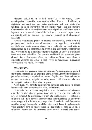 Prezenta calculilor in rinichi semnifica cristalizarea, fixarea
convingerilor, temerilor sau certitudinilor. Exista o durificare, o
rigiditate mai mult sau mai putin constienta. Individul poate avea
tendinta de a se curba/plia pe obiceiurile vietii sau ale gandirii.
Caracterul calcic al calculilor semnaleaza faptul ca durificarea este in
legatura cu structuralul (mineralul), in timp ce caracterul organic arata
ca aceasta este in legatura cu raportul mineral si al alimentatiei
(animal).
Aceasta cristalizare poate sa ramana necunoscuta, nedureroasa si
persoana sa-si continue drumul in viata cu convingerile si certitudinile
ei. Suferinta poate aparea atunci cand individul se confrunta cu
necesitataea de a le schimba, de a trece la alte convingeri, voluntar sau
nu. Necesitatea de a elimina vechile structuri va duce la eliminarea
celor care s-au cristalizat. Or, datorita durificarii lor, evacuarea poate
deveni foarte dureroasa. Criza de colica nefritica poate duce la
suferinte extreme sau chiar la boli grave si necesitatea interventiei
chirurgicale este relativ frecventa.
HEMATURIA
Hematuria este prezenta sangelui in urina. Aceasta prezenta poate fi
de origine multipla, ca de exemplu calculii renali, probleme infectioase
pe calea urinara, o capilaritate renala fragila, etc. Este evident ca
aceasta prezenta a sangelui va cere, daca recidiveaza sau dureaza,
investigatii pentru a-i determina originea.
Acest lucru va permite desavarsirea sensului care poate fi asociat
hematuriei : acela de pierdere a vietii, a vitalitatii.
Hematuria este prezenta sangelui in urina. Sensul acestui simptom
este clar. Exista viata care pleaca impreuna cu ceea ce e mort. Individul
are, in sistemul de eliminare, scurgeri ale vietii. Exista o confuzie in
interiorul lui ? Este necesat si de preferat sa se identifice de unde vine
acest sange, adica de unde se scurge viata. E vorba in mod frecvent de
mici hemoragii interne ale rinichilor, ale vezicii. Poate fi vorba de mici
vase capilare care se sparg, semn al fragilitatii a ceea ce e fin in
interiorul nostru sau de prezenta unor calculi ascutiti care ranesc

101

 