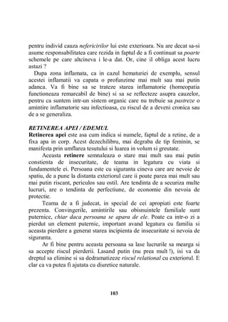 pentru individ cauza nefericirilor lui este exterioara. Nu are decat sa-si
asume responsabilitatea care rezida in faptul de a fi continuat sa poarte
schemele pe care altcineva i le-a dat. Or, cine il obliga acest lucru
astazi ?
Dupa zona inflamata, ca in cazul hematuriei de exemplu, sensul
acestei inflamatii va capata o profunzime mai mult sau mai putin
adanca. Va fi bine sa se trateze starea inflamatorie (homeopatia
functioneaza remarcabil de bine) si sa se reflecteze asupra cauzelor,
pentru ca suntem intr-un sistem organic care nu trebuie sa pastreze o
amintire inflamatorie sau infectioasa, cu riscul de a deveni cronica sau
de a se generaliza.
RETINEREA APEI / EDEMUL
Retinerea apei este asa cum indica si numele, faptul de a retine, de a
fixa apa in corp. Acest dezechilibru, mai degraba de tip feminin, se
manifesta prin umflarea tesutului si luarea in volum si greutate.
Aceasta retinere semnaleaza o stare mai mult sau mai putin
constienta de insecuritate, de teama in legatura cu viata si
fundamentele ei. Persoana este cu siguranta cineva care are nevoie de
spatiu, de a pune la distanta exteriorul care ii poate parea mai mult sau
mai putin riscant, periculos sau ostil. Are tendinta de a securiza multe
lucruri, are o tendinta de perfectiune, de economie din nevoia de
protectie.
Teama de a fi judecat, in special de cei apropiati este foarte
prezenta. Convingerile, amintirile sau obisnuintele familiale sunt
puternice, chiar daca persoana se apara de ele. Poate ca intr-o zi a
pierdut un element puternic, important avand legatura cu familia si
aceasta pierdere a generat starea incipienta de insecuritate si nevoia de
siguranta.
Ar fi bine pentru aceasta persoana sa lase lucrurile sa mearga si
sa accepte riscul pierderii. Lasand putin (nu prea mult !), isi va da
dreptul sa elimine si sa dedramatizeze riscul relational cu exteriorul. E
clar ca va putea fi ajutata cu diuretice naturale.

103

 