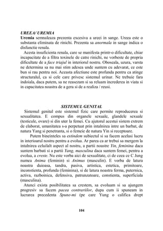 UREEA/ UREMIA
Uremia semnaleaza prezenta excesiva a ureei in sange. Ureea este o
substanta eliminata de rinichi. Prezenta sa anormala in sange indica o
disfunctie renala.
Acesta insuficienta renala, care se manifesta printr-o dificultate, chiar
incapacitate de a filtra toxinele de catre rinichi, ne vorbeste de propria
dificultate de a face triajul in interiorul nostru. Oboseala, uzura, varsta
ne determina sa nu mai stim adesea unde suntem cu adevarat, ce este
bun si rau pentru noi. Aceasta afectiune este profunda pentru ca atinge
structuralul, ca si cele care privesc sistemul urinar. Ne trebuie fara
indoiala, daca putem, sa ne reasezam si sa reluam increderea in viata si
in capacitatea noastra de a gera si de a realiza / reusi.

SISTEMUL GENITAL
Sistemul genital este sistemul fizic care permite reproducerea si
sexualitatea. E compus din organele sexuale, glandele sexuale
(testicule, ovare) si din uter la femei. Cu ajutorul acestui sistem extrem
de elaborat, umanitatea s-a perpetuat prin intalnirea intre un barbat, de
natura Yang si penetranta, si o femeie de natura Yin si receptoare.
Putem bineinteles sa extindem subiectul si sa facem acelasi lucru
in interioarul nostru pentru a evolua. Ar parea ca ar trebui sa mergem la
intalnirea celuilalt aspect al nostru, a partii noastre Yin, feminina daca
suntem barbati si a partii Yang, masculina daca suntem femei, pentru a
evolua, a creste. Nu este vorba aici de sexualitate, ci de ceea ce C Jung
numea Anima (feminin) si Animus (masculin). E vorba de latura
noastra duioasa, tandra, pasiva, artistica, estetica, primitoare,
inconstienta, profunda (feminina), si de latura noastra ferma, puternica,
activa, razboinica, defensiva, patrunzatoare, constienta, superficiala
(masculina).
Atunci exista posibilitatea sa crestem, sa evoluam si sa ajungem
progresiv sa facem pacea contrariilor, dupa cum ii spuneam in
lucrarea precedenta Spune-mi (pe care Yung o califica drept

104

 