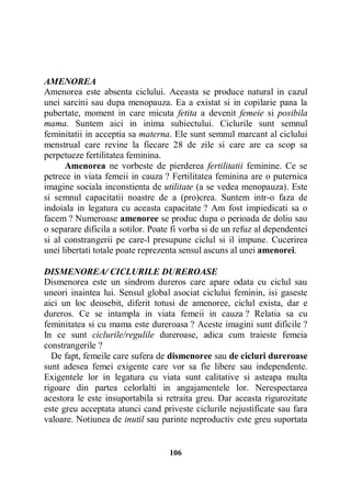 AMENOREA
Amenorea este absenta ciclului. Aceasta se produce natural in cazul
unei sarcini sau dupa menopauza. Ea a existat si in copilarie pana la
pubertate, moment in care micuta fetita a devenit femeie si posibila
mama. Suntem aici in inima subiectului. Ciclurile sunt semnul
feminitatii in acceptia sa materna. Ele sunt semnul marcant al ciclului
menstrual care revine la fiecare 28 de zile si care are ca scop sa
perpetueze fertilitatea feminina.
Amenorea ne vorbeste de pierderea fertilitatii feminine. Ce se
petrece in viata femeii in cauza ? Fertilitatea feminina are o puternica
imagine sociala inconstienta de utilitate (a se vedea menopauza). Este
si semnul capacitatii noastre de a (pro)crea. Suntem intr-o faza de
indoiala in legatura cu aceasta capacitate ? Am fost impiedicati sa o
facem ? Numeroase amenoree se produc dupa o perioada de doliu sau
o separare dificila a sotilor. Poate fi vorba si de un refuz al dependentei
si al constrangerii pe care-l presupune ciclul si il impune. Cucerirea
unei libertati totale poate reprezenta sensul ascuns al unei amenorei.
DISMENOREA/ CICLURILE DUREROASE
Dismenorea este un sindrom dureros care apare odata cu ciclul sau
uneori inaintea lui. Sensul global asociat ciclului feminin, isi gaseste
aici un loc deosebit, diferit totusi de amenoree, ciclul exista, dar e
dureros. Ce se intampla in viata femeii in cauza ? Relatia sa cu
feminitatea si cu mama este dureroasa ? Aceste imagini sunt dificile ?
In ce sunt ciclurile/regulile dureroase, adica cum traieste femeia
constrangerile ?
De fapt, femeile care sufera de dismenoree sau de cicluri dureroase
sunt adesea femei exigente care vor sa fie libere sau independente.
Exigentele lor in legatura cu viata sunt calitative si asteapa multa
rigoare din partea celorlalti in angajamentele lor. Nerespectarea
acestora le este insuportabila si retraita greu. Dar aceasta rigurozitate
este greu acceptata atunci cand priveste ciclurile nejustificate sau fara
valoare. Notiunea de inutil sau parinte neproductiv este greu suportata

106

 