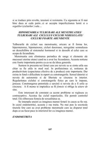 si se traduce prin revolte, tensiuni si rezistenta. Cu siguranta ar fi mai
bine daca ar ceda putin...si ar accepta imperfectiunea lumii si a
regulilor (ciclurilor ) sale....
HIPOMENOREA/ TULBURARI ALE MENSTRUATIEI/
TULBURARI ALE CICLULUI/ CICLURI NEREGULATE/
CICLURI FOARTE ABUNDENTE
Tulburarile de cicluri sau menstruatie, oricare ar fi forma lor,
hipermenoree, hipomenoree, cicluri dureroase, neregulate semnaleaza
un dezechilibru al sistemului hormonal si in deosebi al celui care se
ocupa de fecunditate.
Menstruatia este eliminarea periodica de sange si elemente ale
mucoasei uterine atunci cand nu a avut loc fecundarea. Aceasta notiune
este foarte importanta pentru ca ea ne da ideea generala.
Suntem in prezenta nei femei care are nevoie sa se simta utila sau
chiar sa fie utila in mod real. In profunzimea ei, notiunea de
productivitate (capacitatea efectiva de a produce) este importanta. Dar
exista in fond o dificultate in raport cu constrangerile. Sensul datoriei si
nevoia de autonomie si de libertate se ciocnesc in interior.
Regularitatea ciclului si constrangerile fizice pe care le impune,
jeneaza. Constrangerea potentiala a sarcinii si nevoia de a fi utila se
ciocnesc. A fi mama te impiedica sa fii femeie si obliga la uitare de
sine.
Este interesant de constatat ca aceste probleme se regleaza cu
contraceptive. Acestea fac ciclul nepericulos. Ele permit controlul
total. Ele elibereaza femeia de sexualitatea sa.
Se intampla uneori ca imaginea mamei femeii in cauza sa fie rea.
In cazul endometritei, aceasta e rau traita. Nu mai pun la socoteala
tinerele fete care au avut probleme menstruale care au disparut total
dupa ce au facut pace in interiorul lor cu imaginea mamei.
ENDOMETRITA

107

 