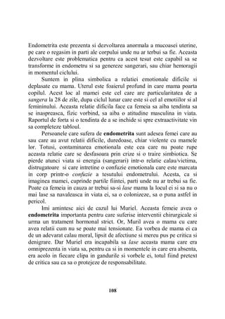 Endometrita este prezenta si dezvoltarea anormala a mucoasei uterine,
pe care o regasim in parti ale corpului unde nu ar terbui sa fie. Aceasta
dezvoltare este problematica pentru ca acest tesut este capabil sa se
transforme in endometru si sa genereze sangerari, sau chiar hemoragii
in momentul ciclului.
Suntem in plina simbolica a relatiei emotionale dificile si
deplasate cu mama. Uterul este foaierul profund in care mama poarta
copilul. Acest loc al mamei este cel care are particularitatea de a
sangera la 28 de zile, dupa ciclul lunar care este si cel al emotiilor si al
femininului. Aceasta relatie dificila face ca femeia sa aiba tendinta sa
se inaspreasca, fizic vorbind, sa aiba o atitudine masculina in viata.
Raportul de forta si o tendinta de a se inchide si spre extraactivitate vin
sa completeze tabloul.
Persoanele care sufera de endometrita sunt adesea femei care au
sau care au avut relatii dificile, duredoase, chiar violente cu mamele
lor. Totusi, contaminarea emotionala este cea care nu poate rupe
aceasta relatie care se desfasoara prin crize si o traire simbiotica. Se
pierde atunci viata si energia (sangerari) intr-o relatie calau/victima,
distrugatoare si care intretine o confuzie emotionala care este marcata
in corp printr-o confuzie a tesutului endometrului. Acesta, ca si
imaginea mamei, cuprinde partile fiintei, parti unde nu ar trebui sa fie.
Poate ca femeia in cauza ar trebui sa-si lase mama la locul ei si sa nu o
mai lase sa navaleasca in viata ei, sa o colonizeze, sa o puna astfel in
pericol.
Imi amintesc aici de cazul lui Muriel. Aceasta femeie avea o
endometrita importanta pentru care suferise interventii chirurgicale si
urma un tratament hormonal strict. Or, Muril avea o mama cu care
avea relatii cum nu se poate mai tensionate. Ea vorbea de mama ei ca
de un adevarat calau moral, lipsit de afectiune si mereu pus pe critica si
denigrare. Dar Muriel era incapabila sa lase aceasta mama care era
omniprezenta in viata sa, pentru ca si in momentele in care era absenta,
era acolo in fiecare clipa in gandurile si vorbele ei, totul fiind pretext
de critica sau ca sa o protejeze de responsabilitate.

108

 