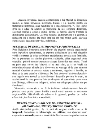 Aceasta invadare, aceasta contaminare a lui Muriel cu imaginea
mamei, o facea nervoasa, incordata. Fizicul i s-a inasprit pentru ca
tratamenul hormonal avea tendinta sa o masculinizeze. A fost foarte
greu sa o aduc pe Muriel la momentul de a-si schimba dinamica.
Decesul mamei a ajutat-o putin. Timpul a permis uitarea treptata si
diminuarea contaminarii. Ca prin minune, endometrioza s-a calmat, a
ramas pe loc o vreme. De mult timp nu am mai primit vesti , dar asa
cum se zice, daca nu sunt vesti, e de bine...
TULBURARI DE ERECTIE/ IMPOTENTA/ FRIGIDITATEA
Prin frigiditate, impotenta sau tulburari ale erectiei sau ale orgasmului
care impiedica sexualitatea, se exprima dificultatea de a trai placerile
vietii si separat de orice activitate profesionala, sociala sau familiala.
Nu ne permitem sa simtim placerea, satifactia, chiar orgasmul, prin
exercitiul puterii noastre personale asupra lucrurilor sau altora. Totul
ne pare prea serios sau vinovat si nu mai stim, ca si un copil, sa
resimtim placerea simpla de a face ceva sa mearga si de care suntem
mandri. Credem ca aceasta putere e rusinoasa, negativa si inutila, in
timp ce ea este creativa si fecunda. De fapt, ceea ce-i da sensul pozitiv
sau negativ este scopul cu care facem si intentiile pe care le avem, in
acelasi mod in care puterea data de dragoste si sexualitate poate crea
sau distruge, elibera sau indeparta, anima sau stinge pe celalalt sau pe
sine insusi.
Vinovatia, teama de a nu fi la inaltime, neindemanarea fata de
placere care poate parea inutila atunci cand suntem o persoana
responsabila, dificultatile de relaxare in general, produc cu multa
eficacitate, ineficacitatea sexualitatii.
HERPES GENITAL/ BOLI CU TRANSMITERE SEXUALA
(BLENORAGIE, SIFILIS)/ MICOZE VAGINALE
Bolile sistemului genital, fie ca sunt de origine virala cum ar fi
herpesul, bacteriene ca blenoragia sau sifilisul, sau datorate unor
ciuperci ca micozele, au ca si consecinta directa sa ne impiedice sau sa

109

 