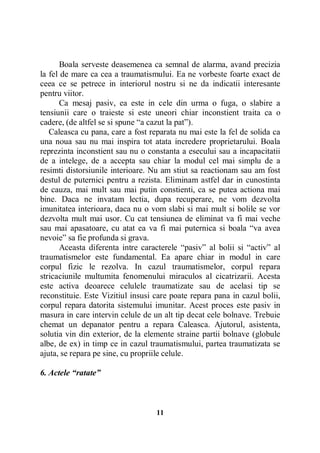 Boala serveste deasemenea ca semnal de alarma, avand precizia
la fel de mare ca cea a traumatismului. Ea ne vorbeste foarte exact de
ceea ce se petrece in interiorul nostru si ne da indicatii interesante
pentru viitor.
Ca mesaj pasiv, ea este in cele din urma o fuga, o slabire a
tensiunii care o traieste si este uneori chiar inconstient traita ca o
cadere, (de altfel se si spune “a cazut la pat”).
Caleasca cu pana, care a fost reparata nu mai este la fel de solida ca
una noua sau nu mai inspira tot atata incredere proprietarului. Boala
reprezinta inconstient sau nu o constanta a esecului sau a incapacitatii
de a intelege, de a accepta sau chiar la modul cel mai simplu de a
resimti distorsiunile interioare. Nu am stiut sa reactionam sau am fost
destul de puternici pentru a rezista. Eliminam astfel dar in cunostinta
de cauza, mai mult sau mai putin constienti, ca se putea actiona mai
bine. Daca ne invatam lectia, dupa recuperare, ne vom dezvolta
imunitatea interioara, daca nu o vom slabi si mai mult si bolile se vor
dezvolta mult mai usor. Cu cat tensiunea de eliminat va fi mai veche
sau mai apasatoare, cu atat ea va fi mai puternica si boala “va avea
nevoie” sa fie profunda si grava.
Aceasta diferenta intre caracterele “pasiv” al bolii si “activ” al
traumatismelor este fundamental. Ea apare chiar in modul in care
corpul fizic le rezolva. In cazul traumatismelor, corpul repara
stricaciunile multumita fenomenului miraculos al cicatrizarii. Acesta
este activa deoarece celulele traumatizate sau de acelasi tip se
reconstituie. Este Vizitiul insusi care poate repara pana in cazul bolii,
corpul repara datorita sistemului imunitar. Acest proces este pasiv in
masura in care intervin celule de un alt tip decat cele bolnave. Trebuie
chemat un depanator pentru a repara Caleasca. Ajutorul, asistenta,
solutia vin din exterior, de la elemente straine partii bolnave (globule
albe, de ex) in timp ce in cazul traumatismului, partea traumatizata se
ajuta, se repara pe sine, cu propriile celule.
6. Actele “ratate”

11

 