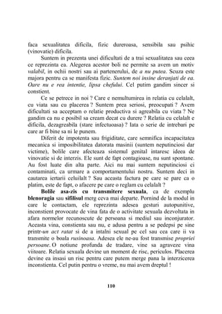 faca sexualitatea dificila, fizic dureroasa, sensibila sau psihic
(vinovatie) dificila.
Suntem in prezenta unei dificultati de a trai sexualitatea sau ceea
ce reprezinta ea. Alegerea acestor boli ne permite sa avem un motiv
valabil, in ochii nostri sau ai partenerului, de a nu putea. Scuza este
majora pentru ca se manifesta fizic. Suntem noi insine deranjati de ea.
Oare nu e rea intentie, lipsa chefului. Cel putim gandim sincer si
constient.
Ce se petrece in noi ? Care e nemultumirea in relatia cu celalalt,
cu viata sau cu placerea ? Suntem prea seriosi, preocupati ? Avem
dificultati sa acceptam o relatie productiva si agreabila cu viata ? Ne
gandim ca nu e posibil sa cream decat cu durere ? Relatia cu celalalt e
dificila, dezagreabila (stare infectuoasa) ? Iata o serie de intrebari pe
care ar fi bine sa ni le punem.
Diferit de impotenta sau frigiditate, care semnifica incapacitatea
mecanica si imposibilitatea datorata masinii (suntem neputinciosi dar
victime), bolile care afecteaza sistemul genital intaresc ideea de
vinovatie si de interzis. Ele sunt de fapt contagioase, nu sunt spontane.
Au fost luate din alta parte. Aici nu mai suntem neputinciosi ci
contaminati, ca urmare a comportamentului nostru. Suntem deci in
cautarea iertarii celuilalt ? Sau aceasta factura pe care se pare ca o
platim, este de fapt, o afacere pe care o reglam cu celalalt ?
Bolile asa-zis cu transmitere sexuala, ca de exemplu
blenoragia sau sifilisul merg ceva mai departe. Pornind de la modul in
care le contactam, ele reprezinta adesea gesturi autopunitive,
inconstient provocate de vina fata de o activitate sexuala dezvoltata in
afara normelor recunoscute de persoana si mediul sau inconjurator.
Aceasta vina, constienta sau nu, e adusa pentru a se pedepsi pe sine
printr-un act ratat si de a intalni sexual pe cel sau cea care ii va
transmite o boala rusinoasa. Adesea ele ne-au fost transmise propriei
persoane. O notiune profunda de tradare, vine sa agraveze vina
viitoare. Relatia sexuala devine un moment de risc, periculos. Placerea
devine ea insasi un risc pentru care putem merge pana la interzicerea
inconstienta. Cel putin pentru o vreme, nu mai avem dreptul !

110

 