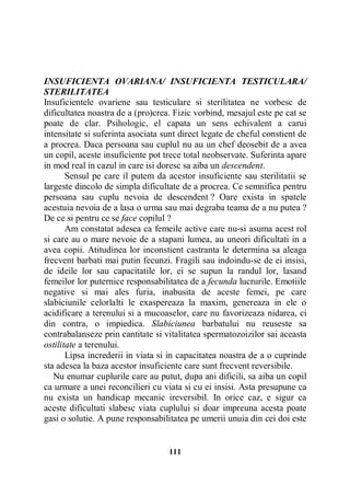 INSUFICIENTA OVARIANA/ INSUFICIENTA TESTICULARA/
STERILITATEA
Insuficientele ovariene sau testiculare si sterilitatea ne vorbesc de
dificultatea noastra de a (pro)crea. Fizic vorbind, mesajul este pe cat se
poate de clar. Psihologic, el capata un sens echivalent a carui
intensitate si suferinta asociata sunt direct legate de cheful constient de
a procrea. Daca persoana sau cuplul nu au un chef deosebit de a avea
un copil, aceste insuficiente pot trece total neobservate. Suferinta apare
in mod real in cazul in care isi doresc sa aiba un descendent.
Sensul pe care il putem da acestor insuficiente sau sterilitatii se
largeste dincolo de simpla dificultate de a procrea. Ce semnifica pentru
persoana sau cuplu nevoia de descendent ? Oare exista in spatele
acestuia nevoia de a lasa o urma sau mai degraba teama de a nu putea ?
De ce si pentru ce se face copilul ?
Am constatat adesea ca femeile active care nu-si asuma acest rol
si care au o mare nevoie de a stapani lumea, au uneori dificultati in a
avea copii. Atitudinea lor inconstient castranta le determina sa aleaga
frecvent barbati mai putin fecunzi. Fragili sau indoindu-se de ei insisi,
de ideile lor sau capacitatile lor, ei se supun la randul lor, lasand
femeilor lor puternice responsabilitatea de a fecunda lucrurile. Emotiile
negative si mai ales furia, inabusita de aceste femei, pe care
slabiciunile celorlalti le exaspereaza la maxim, genereaza in ele o
acidificare a terenului si a mucoaselor, care nu favorizeaza nidarea, ci
din contra, o impiedica. Slabiciunea barbatului nu reuseste sa
contrabalanseze prin cantitate si vitalitatea spermatozoizilor sai aceasta
ostilitate a terenului.
Lipsa increderii in viata si in capacitatea noastra de a o cuprinde
sta adesea la baza acestor insuficiente care sunt frecvent reversibile.
Nu enumar cuplurile care au putut, dupa ani dificili, sa aiba un copil
ca urmare a unei reconcilieri cu viata si cu ei insisi. Asta presupune ca
nu exista un handicap mecanic ireversibil. In orice caz, e sigur ca
aceste dificultati slabesc viata cuplului si doar impreuna acesta poate
gasi o solutie. A pune responsabilitatea pe umerii unuia din cei doi este

111

 