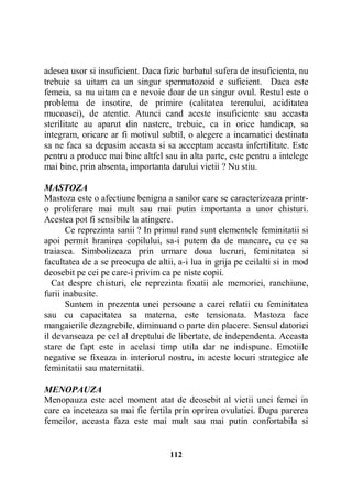 adesea usor si insuficient. Daca fizic barbatul sufera de insuficienta, nu
trebuie sa uitam ca un singur spermatozoid e suficient. Daca este
femeia, sa nu uitam ca e nevoie doar de un singur ovul. Restul este o
problema de insotire, de primire (calitatea terenului, aciditatea
mucoasei), de atentie. Atunci cand aceste insuficiente sau aceasta
sterilitate au aparut din nastere, trebuie, ca in orice handicap, sa
integram, oricare ar fi motivul subtil, o alegere a incarnatiei destinata
sa ne faca sa depasim aceasta si sa acceptam aceasta infertilitate. Este
pentru a produce mai bine altfel sau in alta parte, este pentru a intelege
mai bine, prin absenta, importanta darului vietii ? Nu stiu.
MASTOZA
Mastoza este o afectiune benigna a sanilor care se caracterizeaza printro proliferare mai mult sau mai putin importanta a unor chisturi.
Acestea pot fi sensibile la atingere.
Ce reprezinta sanii ? In primul rand sunt elementele feminitatii si
apoi permit hranirea copilului, sa-i putem da de mancare, cu ce sa
traiasca. Simbolizeaza prin urmare doua lucruri, feminitatea si
facultatea de a se preocupa de altii, a-i lua in grija pe ceilalti si in mod
deosebit pe cei pe care-i privim ca pe niste copii.
Cat despre chisturi, ele reprezinta fixatii ale memoriei, ranchiune,
furii inabusite.
Suntem in prezenta unei persoane a carei relatii cu feminitatea
sau cu capacitatea sa materna, este tensionata. Mastoza face
mangaierile dezagrebile, diminuand o parte din placere. Sensul datoriei
il devanseaza pe cel al dreptului de libertate, de independenta. Aceasta
stare de fapt este in acelasi timp utila dar ne indispune. Emotiile
negative se fixeaza in interiorul nostru, in aceste locuri strategice ale
feminitatii sau maternitatii.
MENOPAUZA
Menopauza este acel moment atat de deosebit al vietii unei femei in
care ea inceteaza sa mai fie fertila prin oprirea ovulatiei. Dupa parerea
femeilor, aceasta faza este mai mult sau mai putin confortabila si

112

 