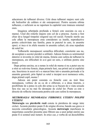 aducatoare de tulburari diverse. Cele doua tulburari majore sunt cele
ale bufeurilor de caldura si ale osteoporozei. Pentru aceasta ultima
tulburare, e suficient sa ne raportam la capitolul care trateaza sistemul
osos.
Imaginea arhetipala profunda a femeii este asociata cu cea a
mamei. Unul din rolurile majore este cel de a procrea. Acesta a fost
chiar de-a lungul timpului singurul sau rol social. Femeile sterile sau
cele aflate la menopauza erau considerare ca inutile, neproductive
pentru colectivitate sau familie, pana in punctul in care, in anumite
epoci, si inca si in zilele noastre in anumite culturi, ele erau repudiate
de sotul lor.
Tulburarile menopauzei semnifica dificultati, constiente sau nu,
de acceptare a acestei pierderi a utilitatii. Adesea femeia cu sentimentul
datoriei si investita in rolul de mama, femeia care sufera de tulburari la
menopauza, are dificultati in a-si gasi un sens, o utilitate pentru sine
insasi.
Dupa prima sarcina, ea a ramas in rolul de mama si nu a putut sau nu
a stiut sa redevina femeie, dupa primele luni, sau primii ani ai copilului
sau. Inscrierea in acest rol s-a marcat bine intr-o anumita perioada si la
anumite generatii, prin faptul ca sotul a inceput sa-si numeasca sotia,
dupa primul copil, mama !
Adesea am putut constata ca femeile care au trait bine
menopauza, vorbesc de ea ca de o eliberare, o a doua tinerete, o
posibilitate de a putea in cele din urma sa se bucure de o viata sexuala
fara risc sau sa nu mai fie deranjate de ciclul lor. Poate ca este o
directie de reflectie interesanta pentru cele care sufera la menopauza.
METRORAGIA/ MENORAGIA/ FIBROMUL UTERIN/ POLIPII
UTERINI
Metroragia sau pierderile rosii consta in pierderea de sange intre
cicluri. Aceasta pierdere poate fi de origine diversa, banala sau grava si
necesita consultatie ginecologica. Aceasta metroragie marcheaza in
majoritatea cazurilor prezenta unui fibrom sau a unor polipi uterini sau
poate fi si semnul unei tumori. In orice caz, e vorba de un dezechilibru

113

 