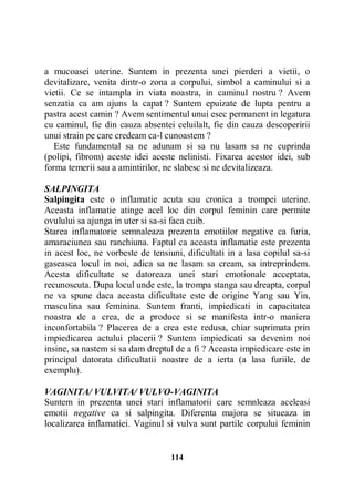 a mucoasei uterine. Suntem in prezenta unei pierderi a vietii, o
devitalizare, venita dintr-o zona a corpului, simbol a caminului si a
vietii. Ce se intampla in viata noastra, in caminul nostru ? Avem
senzatia ca am ajuns la capat ? Suntem epuizate de lupta pentru a
pastra acest camin ? Avem sentimentul unui esec permanent in legatura
cu caminul, fie din cauza absentei celuilalt, fie din cauza descoperirii
unui strain pe care credeam ca-l cunoastem ?
Este fundamental sa ne adunam si sa nu lasam sa ne cuprinda
(polipi, fibrom) aceste idei aceste nelinisti. Fixarea acestor idei, sub
forma temerii sau a amintirilor, ne slabesc si ne devitalizeaza.
SALPINGITA
Salpingita este o inflamatie acuta sau cronica a trompei uterine.
Aceasta inflamatie atinge acel loc din corpul feminin care permite
ovulului sa ajunga in uter si sa-si faca cuib.
Starea inflamatorie semnaleaza prezenta emotiilor negative ca furia,
amaraciunea sau ranchiuna. Faptul ca aceasta inflamatie este prezenta
in acest loc, ne vorbeste de tensiuni, dificultati in a lasa copilul sa-si
gaseasca locul in noi, adica sa ne lasam sa cream, sa intreprindem.
Acesta dificultate se datoreaza unei stari emotionale acceptata,
recunoscuta. Dupa locul unde este, la trompa stanga sau dreapta, corpul
ne va spune daca aceasta dificultate este de origine Yang sau Yin,
masculina sau feminina. Suntem franti, impiedicati in capacitatea
noastra de a crea, de a produce si se manifesta intr-o maniera
inconfortabila ? Placerea de a crea este redusa, chiar suprimata prin
impiedicarea actului placerii ? Suntem impiedicati sa devenim noi
insine, sa nastem si sa dam dreptul de a fi ? Aceasta impiedicare este in
principal datorata dificultatii noastre de a ierta (a lasa furiile, de
exemplu).
VAGINITA/ VULVITA/ VULVO-VAGINITA
Suntem in prezenta unei stari inflamatorii care semnleaza aceleasi
emotii negative ca si salpingita. Diferenta majora se situeaza in
localizarea inflamatiei. Vaginul si vulva sunt partile corpului feminin

114

 
