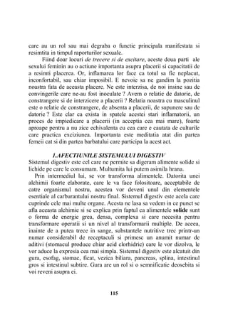care au un rol sau mai degraba o functie principala manifestata si
resimtita in timpul raporturilor sexuale.
Fiind doar locuri de trecere si de excitare, aceste doua parti ale
sexului feminin au o actiune importanta asupra placerii si capacitatii de
a resimti placerea. Or, inflamarea lor face ca totul sa fie neplacut,
inconfortabil, sau chiar imposibil. E nevoie sa ne gandim la pozitia
noastra fata de aceasta placere. Ne este interzisa, de noi insine sau de
convingerile care ne-au fost inoculate ? Avem o relatie de datorie, de
constrangere si de interzicere a placerii ? Relatia noastra cu masculinul
este o relatie de constrangere, de absenta a placerii, de supunere sau de
datorie ? Este clar ca exista in spatele acestei stari inflamatorii, un
proces de impiedicare a placerii (in acceptia cea mai mare), foarte
aproape pentru a nu zice echivalenta cu cea care e cautata de culturile
care practica exciziunea. Importanta este meditatia atat din partea
femeii cat si din partea barbatului care participa la acest act.
1.AFECTIUNILE SISTEMULUI DIGESTIV
Sistemul digestiv este cel care ne permite sa digeram alimente solide si
lichide pe care le consumam. Multumita lui putem asimila hrana.
Prin intermediul lui, se vor transforma alimentele. Datorita unei
alchimii foarte elaborate, care le va face folositoare, acceptabile de
catre organismul nostru, acestea vor deveni unul din elementele
esentiale al carburantului nostru final. Sistemul digestiv este acela care
cuprinde cele mai multe organe. Acesta ne lasa sa vedem in ce punct se
afla aceasta alchimie si se explica prin faptul ca alimentele solide sunt
o forma de energie grea, densa, complexa si care necesita pentru
transformare operatii si un nivel al transformarii multiple. De aceea,
inainte de a putea trece in sange, substantele nutritive trec printr-un
numar considerabil de receptaculi si primesc un anumit numar de
aditivi (stomacul produce chiar acid clorhidric) care le vor dizolva, le
vor aduce la expresia cea mai simpla. Sistemul digestiv este alcatuit din
gura, esofag, stomac, ficat, vezica biliara, pancreas, splina, intestinul
gros si intestinul subtire. Gura are un rol si o semnificatie deosebita si
voi reveni asupra ei.

115

 
