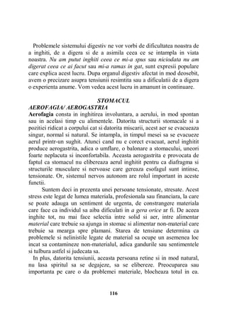 Problemele sistemului digestiv ne vor vorbi de dificultatea noastra de
a inghiti, de a digera si de a asimila ceea ce se intampla in viata
noastra. Nu am putut inghiti ceea ce mi-a spus sau niciodata nu am
digerat ceea ce ai facut sau mi-a ramas in gat, sunt expresii populare
care explica acest lucru. Dupa organul digestiv afectat in mod deosebit,
avem o precizare asupra tensiunii resimtita sau a dificulatii de a digera
o experienta anume. Vom vedea acest lucru in amanunt in continuare.
STOMACUL
AEROFAGIA/ AEROGASTRIA
Aerofagia consta in inghitirea involuntara, a aerului, in mod spontan
sau in acelasi timp cu alimentele. Datorita structurii stomacale si a
pozitiei ridicat a corpului cat si datorita miscarii, acest aer se evacueaza
singur, normal si natural. Se intampla, in timpul mesei sa se evacueze
aerul printr-un sughit. Atunci cand nu e corect evacuat, aerul inghitit
produce aerogastrita, adica o umflare, o balonare a stomacului, uneori
foarte neplacuta si inconfortabila. Aceasta aerogastrita e provocata de
faptul ca stomacul nu elibereaza aerul inghitit pentru ca diafragma si
structurile musculare si nervoase care gereaza esofagul sunt intinse,
tensionate. Or, sistemul nervos autonom are rolul important in aceste
functii.
Suntem deci in prezenta unei persoane tensionate, stresate. Acest
stress este legat de lumea materiala, profesionala sau financiara, la care
se poate adauga un sentiment de urgenta, de constrangere materiala
care face ca individul sa aiba dificulati in a gera orice ar fi. De aceea
inghite tot, nu mai face selectia intre solid si aer, intre alimentar
material care trebuie sa ajunga in stomac si alimentar non-material care
trebuie sa mearga spre plamani. Starea de tensiune determina ca
problemele si nelinistile legate de material sa ocupe un asemenea loc
incat sa contamineze non-materialul, adica gandurile sau sentimentele
si tulbura astfel si judecata sa.
In plus, datorita tensiunii, aceasta persoana retine si in mod natural,
nu lasa spiritul sa se degajeze, sa se elibereze. Preocuparea sau
importanta pe care o da problemei materiale, blocheaza totul in ea.

116

 