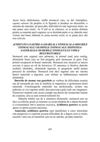 Acest lucru deformeaza, umfla stomacul care, ca din intamplare,
capata valoare (la propriu si la figurat) si produce un disconfort, o
senzatie de saturatie, de prea plin. Individul nu mai ingereaza nimic, nu
mai poate auzi nimic. Ar fi util sa se relaxeze, sa ia putina distanta
pentru ca anumite parti organice sa se destinda putin si ca, datorita unei
viziuni mai bune obtinuta in urma acestui recul, sa se poata face din
nou selectia.
ACIDITATEA GASTRICA/AMAREALA STOMACALA/ARSURILE
STOMACALE/ CRAMPELE STOMACALE/ DISPEPSIA/
GASTRALGIA/ DURERILE STOMACULUI/ VOMA/
REGURGITARILE
Stomacul este organul care primeste, in primul rand, prin esofag,
alimentele brute care au fost pregatite prin mestecare in gura. Este
primul receptacol al hranei materiale. Stomacul este incarcat cu marea
sarcina si joaca un rol de betoniera. El amesteca si dizolva, datorita
acidului clorhidric, alimentele ingerate, le pregateste astfel pentru
procesul de asimilare. Stomacul este deci organul care are sarcina
laturii materiale a digestiei, care trebuie sa imblanzeasca material
alimentele.
Durerile de stomac sau gastritele ne vorbesc de dificulatea noastra
sau de tensiunile pe care le intalnim in stapanirea si gestionarea lumii
materiale. Constrangerile materiale sau profesionale, scolare sau
judiciare se vor exprima astfel, daca provoaca griji reale sau imaginare.
Numerosii studenti care acuza crampe sau dureri ale stomacului inainte
de examene, stiu ca sunt semnul nelinistii lor.
Datorita rolului sau de a amesteca alimentele, stomacul care ne
face sa suferim, poate sa insemne ca avem tendinta de a aduna lucrurile
si evenimentele intr-o maniera excesiva. Aciditatea gastrica ne poate
spune sa oprim aceasta macinare.
Amareala, aciditatea gastrica sunt manifestari a caror intensitate
este progresiva si exprima aceasta dificultate de a digera ceea ce traim,
socurile vietii sau al situatiilor care nu ne satisfac, pe plan material.

117

 