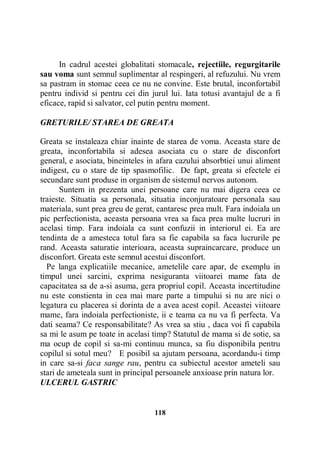 In cadrul acestei globalitati stomacale, rejectiile, regurgitarile
sau voma sunt semnul suplimentar al respingeri, al refuzului. Nu vrem
sa pastram in stomac ceea ce nu ne convine. Este brutal, inconfortabil
pentru individ si pentru cei din jurul lui. Iata totusi avantajul de a fi
eficace, rapid si salvator, cel putin pentru moment.
GRETURILE/ STAREA DE GREATA
Greata se instaleaza chiar inainte de starea de voma. Aceasta stare de
greata, inconfortabila si adesea asociata cu o stare de disconfort
general, e asociata, bineinteles in afara cazului absorbtiei unui aliment
indigest, cu o stare de tip spasmofilic. De fapt, greata si efectele ei
secundare sunt produse in organism de sistemul nervos autonom.
Suntem in prezenta unei persoane care nu mai digera ceea ce
traieste. Situatia sa personala, situatia inconjuratoare personala sau
materiala, sunt prea greu de gerat, cantaresc prea mult. Fara indoiala un
pic perfectionista, aceasta persoana vrea sa faca prea multe lucruri in
acelasi timp. Fara indoiala ca sunt confuzii in interiorul ei. Ea are
tendinta de a amesteca totul fara sa fie capabila sa faca lucrurile pe
rand. Aceasta saturatie interioara, aceasta supraincarcare, produce un
disconfort. Greata este semnul acestui disconfort.
Pe langa explicatiile mecanice, ametelile care apar, de exemplu in
timpul unei sarcini, exprima nesiguranta viitoarei mame fata de
capacitatea sa de a-si asuma, gera propriul copil. Aceasta incertitudine
nu este constienta in cea mai mare parte a timpului si nu are nici o
legatura cu placerea si dorinta de a avea acest copil. Aceastei viitoare
mame, fara indoiala perfectioniste, ii e teama ca nu va fi perfecta. Va
dati seama? Ce responsabilitate? As vrea sa stiu , daca voi fi capabila
sa mi le asum pe toate in acelasi timp? Statutul de mama si de sotie, sa
ma ocup de copil si sa-mi continuu munca, sa fiu disponibila pentru
copilul si sotul meu? E posibil sa ajutam persoana, acordandu-i timp
in care sa-si faca sange rau, pentru ca subiectul acestor ameteli sau
stari de ameteala sunt in principal persoanele anxioase prin natura lor.
ULCERUL GASTRIC

118

 
