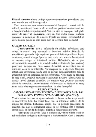 Ulcerul stomacului este de fapt agravarea semnalelor precedente care
sunt arsurile sau aciditatea gastrica.
Cand nu dureaza, sunt semnul caracterului benign al contrarietatii. In
schimb, atunci cand dureaza, ele semnaleaza profunzimea tensiunii sau
a dezechilibrului comportamental. Voi cita aici, ca exemplu, multiplele
cazuri de ulcer al stomacului care au fost multa vreme maladia
preferata a oamenilor de afaceri. Cifrele au scazut considerabil in
zilele noastre pentru ca stim acum cum sa facem sa taca stomacul.
GASTRO-ENTERITA
Gastro-enterita este o inflamatie de origine infectioasa care
atinge in acelasi timp stomacul si intestinul subtire. Dincolo de
semnificatia generala deja explicata pentru diferitele probleme legate
de stomac, se mai adauga faptul ca este vorba de o stare inflamatorie si
ca aceasta atinge si intestinul subtire. Dificultatile de a gera
circumstantele materiale si in mod deosebit profesionale (sau scolare)
genereaza frustrari sau furii. Avem dificultati sa acceptam sau sa
asimilam ceea ce se intampla. Nu acceptam sa la digeram. Originea
infectioasa semnaleaza foarte clar ca purtam responsabilitatea fata de
exteriorul care ne agreseaza sau ne constrange. Acest lucru se produce
in mod ocult, profund, subteran si raspunsul pe care-l dam se afla la
acelasi nivel. Refuzul asimilarii se traduce fizic printr-o evacuare
dificil de controlat si uneori violenta si dureroasa. As indrazni sa merg
pana acolo si sa sugerez sa ne intrebam: ce ni se intampla?
VEZICA BILIARA
CALCULII BILIARI/ COLECISTITA/ DISCHINEZIA BILIARA/
INFLAMATIA VEZICII/ LITIAZA BILIARA (CALCULI)
Vezica biliara lucreaza in legatura directa cu ficatul de la care primeste
si concentreza bila. Ea redistribuie bila in intestinul subtire, de la
iesirea din stomac. Eliberarea acestei bile va permite procesului de
digestie, mai ales a alimentelor grase, sa se continue intr-o maniera
armonioasa. In caz de disfunctie, digestia e perceputa ca proasta.
Participand la digestia fizica a alimentelor, vezica biliara joaca un
rol echivalent in digestia psihologica a evenimentelor. Cum o exprima

119

 