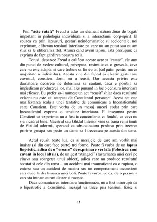 Prin “acte ratate” Freud a adus un element extraordinar de bogat/
important in psihologia individuala si a interactiunii corp-spirit. El
spunea ca prin lapsusuri, gesturi neindemanatice si accidentale, noi
exprimam, eliberam tensiuni interioare pa care nu am putut sau nu am
stiut sa le eliberam altfel. Atunci cand avem lapsus, asta presupune ca
exprima de fapt gandirea noastra reala.
Totusi, deoarece Freud a calificat aceste acte ca “ratate”, ele sunt
din punct de vedere cultural, percepute, resimtite ca o greseala, ceva
care nu este adaptat si care trebuie sa fie evitat (cel putin pentru marea
majoritate a indivizilor). Acesta vine din faptul ca efectiv gestul sau
cuvantul, constient dorit, nu a reusit. Dar aceasta privire este
daunatoare deoarece ne determina sa cautam, daca e posibil, sa
impiedicam producerea lor, mai ales punand in loc o cenzura interioara
mai eficace. Eu prefer sa-l numesc un act “reusit” chiar daca rezultatul
evident nu este cel asteptat de Constientul persoanei. Acest act este
manifestarea reala a unei tentative de comunicare a Inconstientului
catre Constient. Este vorba de un mesaj uneori codat prin care
Inconstientul exprima o tensiune interioara. El inseamna pentru
Constient ca experienta nu a fost in concordanta cu fondul, ca ceva nu
s-a incadrat bine. Maestrul sau Ghidul Interior vine sa traga renii tinuti
de Vizitiul adormit, sperand ca zdruncinatura produsa prin trecerea
printr-o groapa sau peste un damb sa-l trezeasca pe acesta din urma.
Actul reusit poate lua, ca si mesajele de care am vorbit mai
inainte (si din care face parte) trei forme. Poate fi vorba de un lapsus
lingvistic, adica de o “eroare” de exprimare verbala (folosirea unui
cuvant in locul altuia), de un gest “stangaci” (rasturnarea unei cesti pe
cineva sau spargerea unui obiect), adica care nu produce rezultatul
scontat si cele din urma – un accident mai traumatizant ca o ruptura, o
entorsa sau un accident de masina sau un comportament inconstient
care duce la declansarea unei boli. Poate fi vorba, de ex, de o persoana
care sta intr-un curent de aer si raceste.
Daca comunicarea interioara functioneaza, nu a fost intrerupta de
o hipertrofie a Constiintei, mesajul va trece prin tensiuni fizice si

12

 