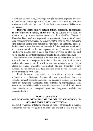 si limbajul comun, a-si face sange rau (in franceza expresia foloseste
in locul cuvantului sange - bila) atunci cand avem nelinisti. Dar sunt
intotdeauna nelinisti legate de o fiinta (noi insine sau un altul) care ne
este draga.
Durerile vezicii biliare, calculii biliari, colecistul, dischineziile
biliare, inflamatia vezicii, litiaza biliara, ne vorbesc de dificultatea
noastra de a gera sentimentele noastre si de a clarifica. Suntem in
dinamica Yang, adica a legaturii cu exteriorul. Care e locul meu ?
Sunt recunoscut de ceilalti, ma iubesc pentru ceea ce fac si reprezint,
sunt intrebari despre care tensiunea veziculara ne vorbeste, cat si de
furiile violente care insotesc momentele dificile, mai ales cand exista
un resentiment de nedreptate apropo de ea (persoana in cauza).
Justificarea faptelor este in acest caz foarte prezenta, cu atat mai mult
cu cat acestea nu sunt intotdeauna marcate de sinceritate si adevar.
Insuficientele sau dischineziile biliare pot sa semnifice ca sensul
nostru de adevar si dreptate nu e foarte clar sau excesiv si ca avem
tendinta de a contrazice, de a utiliza sau chiar manipula pe cei din jur
(dandu-ne mereu dreptate, bineinteles). Nisipul litiazelor biliare,
faimosii calculi tulbura bila. Fara indoiala avem nevoie sa clarificam
lucrurile din interiorul nostru.
Particularitatea colecistitei o reprezinta prezenta starile
inflamatorii si infectioase. Aceasta afectiune semnaleaza faptul ca,
sensului general prezentat anterior, i se adauga o notiune de infectie,
adica de agresiune exterioare. Fara indoiala ne deterioareaza viata
pentru ca avem dificultati in a accepta sau a trece la un alt lucru. Avem
viata deteriorata de nedreptati, reale sau imaginare, intalnite sau
generate de altii.
INTESTINUL GROS
AEROCOLIA/BALONARILE/COLICII/COLITELE/CONSTIPATIA
/FLATULENTA/GAZUL INTESTINAL
Intestinul gros joaca rolul de a evacua, elimina. El transporta si permite
eliminarea materiilor organice pe care l-am ingerat si care nu au fost

120

 