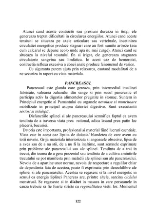 Atunci cand aceste contractii sau presiuni dureaza in timp, ele
genereaza treptat dificultati in circularea energiilor. Atunci cand aceste
tensiuni se situeaza pe axele articulare sau vertebrale, incetinirea
circulatiei energetice produce stagnari care au fost numite artroze (asa
cum calcarul se depune acolo unde apa nu mai curge). Atunci cand se
situeaza la nivelul tesutului fin si irigat, ele genereaza stagnarea
circulatorie sangvina sau limfatica. In acest caz de hemoroizi,
contractia reflexa excesiva a zonei anale produce fenomenul de varice.
Cu siguranta putem ajuta prin relaxarea, cautand modalitati de a
ne securiza in raport cu viata materiala.
PANCREASUL
Pancreasul este glanda care gereaza, prin intermediul insulinei
fabricate, valoarea zaharului din sange si prin sucul pancreatic el
participa activ la digestia alimentelor pregatite in stomac. Suntem in
Principiul energetic al Pamantului cu organele nevoiase si muncitoare
mobilizate in principal asupra datoriei digestive. Sunt executantii
seriosi si intelepti.
Disfunctiile splinei si ale pancreasului semnifica faptul ca avem
tendinta de a traversa viata prea rational, adica lasand prea putin loc
placerii, bucuriei.
Datoria este importanta, profesional si material fiind lucruri esentiale.
Viata este in acest caz lipsita de duiosia/ blandetea de care avem cu
totii nevoie. Grija materiala interiorizata si angoasele obsesive, lipsa de
a avea sau de a nu stii, de a nu fi la inaltime, sunt semnele exprimate
prin probleme ale pancresului sau ale splinei. Tendinta de a trai in
trecut, din teama de a gera prezentul sau tendinta de a cultiva amintirile
trecutului se pot manifesta prin maladii ale splinei sau ale pancreasului.
Nevoia de a apartine unor norme, nevoia de respectare a regulilor chiar
de dependenta fata de acestea, poate fi exprimata prin dezechilibre ale
splinei si ale pancreasului. Acestea se regasesc si la nivel energetic in
sensul ca energia Splinei Pancreas are, printre altele, sarcina ciclului
menstrual. Se regaseste si in diabet in masura in care persoanele in
cauza trebuie sa fie foarte stricte cu reguralitatea vietii lor. Momentul

122

 
