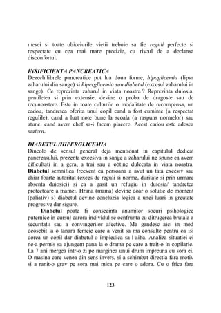 mesei si toate obiceiurile vietii trebuie sa fie reguli perfecte si
respectate cu cea mai mare precizie, cu riscul de a declansa
disconfortul.
INSIFICIENTA PANCREATICA
Dezechilibrele pancreatice pot lua doua forme, hipoglicemia (lipsa
zaharului din sange) si hiperglicemia sau diabetul (excesul zaharului in
sange). Ce reprezinta zaharul in viata noastra ? Reprezinta duiosia,
gentiletea si prin extensie, devine o proba de dragoste sau de
recunoastere. Este in toate culturile o modalitate de recompensa, un
cadou, tandretea oferita unui copil cand a fost cuminte (a respectat
regulile), cand a luat note bune la scoala (a raspuns normelor) sau
atunci cand avem chef sa-i facem placere. Acest cadou este adesea
matern.
DIABETUL /HIPERGLICEMIA
Dincolo de sensul general deja mentionat in capitulul dedicat
pancreasului, prezenta excesiva in sange a zaharului ne spune ca avem
dificultati in a gera, a trai sau a obtine dulceata in viata noastra.
Diabetul semnifica frecvent ca persoana a avut un tata excesiv sau
chiar foarte autoritat (exces de reguli si norme, duritate si prin urmare
absenta duiosiei) si ca a gasit un refugiu in duiosia/ tandretea
protectoare a mamei. Hrana (mama) devine doar o solutie de moment
(paliativ) s) diabetul devine concluzia logica a unei luari in greutate
progresive dar sigure.
Diabetul poate fi consecinta anumitor socuri psihologice
puternice in cursul carora individul se ocnfrunta cu ditrugerea brutala a
securitatii sau a convingerilor afective. Ma gandesc aici in mod
deosebit la o tanara femeie care a venit sa ma consulte pentru ca isi
dorea un copil dar diabetul o impiedica sa-l aiba. Analiza situatiei ei
ne-a permis sa ajungem pana la o drama pe care a trait-o in copilarie.
La 7 ani mergea intr-o zi pe marginea unui drum impreuna cu sora ei.
O masina care venea din sens invers, si-a schimbat directia fara motiv
si a ranit-o grav pe sora mai mica pe care o adora. Cu o frica fara

123

 