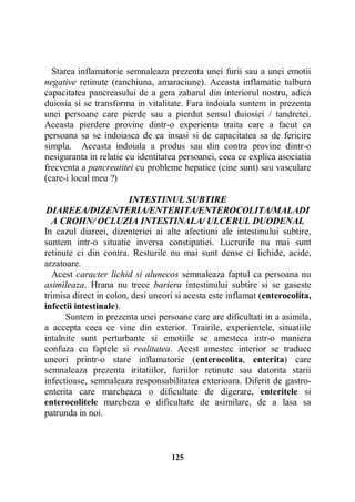 Starea inflamatorie semnaleaza prezenta unei furii sau a unei emotii
negative retinute (ranchiuna, amaraciune). Aceasta inflamatie tulbura
capacitatea pancreasului de a gera zaharul din interiorul nostru, adica
duiosia si se transforma in vitalitate. Fara indoiala suntem in prezenta
unei persoane care pierde sau a pierdut sensul duiosiei / tandretei.
Aceasta pierdere provine dintr-o experienta traita care a facut ca
persoana sa se indoiasca de ea insasi si de capacitatea sa de fericire
simpla. Aceasta indoiala a produs sau din contra provine dintr-o
nesiguranta in relatie cu identitatea persoanei, ceea ce explica asociatia
frecventa a pancreatitei cu probleme hepatice (cine sunt) sau vasculare
(care-i locul meu ?)
INTESTINUL SUBTIRE
DIAREEA/DIZENTERIA/ENTERITA/ENTEROCOLITA/MALADI
A CROHN/ OCLUZIA INTESTINALA/ ULCERUL DUODENAL
In cazul diareei, dizenteriei ai alte afectiuni ale intestinului subtire,
suntem intr-o situatie inversa constipatiei. Lucrurile nu mai sunt
retinute ci din contra. Resturile nu mai sunt dense ci lichide, acide,
arzatoare.
Acest caracter lichid si alunecos semnaleaza faptul ca persoana nu
asimileaza. Hrana nu trece bariera intestinului subtire si se gaseste
trimisa direct in colon, desi uneori si acesta este inflamat (enterocolita,
infectii intestinale).
Suntem in prezenta unei persoane care are dificultati in a asimila,
a accepta ceea ce vine din exterior. Trairile, experientele, situatiile
intalnite sunt perturbante si emotiile se amesteca intr-o maniera
confuza cu faptele si realitatea. Acest amestec interior se traduce
uneori printr-o stare inflamatorie (enterocolita, enterita) care
semnaleaza prezenta iritatiilor, furiilor retinute sau datorita starii
infectioase, semnaleaza responsabilitatea exterioara. Diferit de gastroenterita care marcheaza o dificultate de digerare, enteritele si
enterocolitele marcheza o dificultate de asimilare, de a lasa sa
patrunda in noi.

125

 