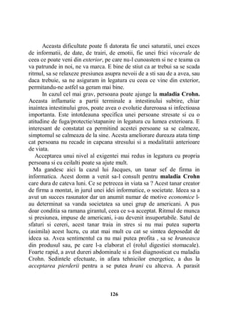 Aceasta dificultate poate fi datorata fie unei saturatii, unei exces
de informatii, de date, de trairi, de emotii, fie unei frici viscerale de
ceea ce poate veni din exterior, pe care nu-l cunoastem si ne e teama ca
va patrunde in noi, ne va marca. E bine de stiut ca ar trebui sa se scada
ritmul, sa se relaxeze presiunea asupra nevoii de a sti sau de a avea, sau
daca trebuie, sa ne asiguram in legatura cu ceea ce vine din exterior,
permitandu-ne astfel sa geram mai bine.
In cazul cel mai grav, persoana poate ajunge la maladia Crohn.
Aceasta inflamatie a partii terminale a intestinului subtire, chiar
inaintea intestinului gros, poate avea o evolutie dureroasa si infectioasa
importanta. Este intotdeauna specifica unei persoane stresate si cu o
atitudine de fuga/protectie/stapanire in legatura cu lumea exterioara. E
interesant de constatat ca permitind acestei persoane sa se calmeze,
simptomul se calmeaza de la sine. Acesta ameliorare dureaza atata timp
cat persoana nu recade in capcana stresului si a modalitatii anterioare
de viata.
Acceptarea unui nivel al exigentei mai redus in legatura cu propria
persoana si cu ceilalti poate sa ajute mult.
Ma gandesc aici la cazul lui Jacques, un tanar sef de firma in
informatica. Acest domn a venit sa-l consult pentru maladia Crohn
care dura de cateva luni. Ce se petrecea in viata sa ? Acest tanar creator
de firma a montat, in jurul unei idei informatice, o societate. Ideea sa a
avut un succes rasunator dar un anumit numar de motive economice lau determinat sa vanda societatea sa unei grup de americani. A pus
doar conditia sa ramana girantul, ceea ce s-a acceptat. Ritmul de munca
si presiunea, impuse de americani, i-au devenit insuportabile. Satul de
sfaturi si cereri, acest tanar traia in stres si nu mai putea suporta
(asimila) acest lucru, cu atat mai mult cu cat se simtea deposedat de
ideea sa. Avea sentimentul ca nu mai putea profita , sa se hraneasca
din produsul sau, pe care l-a elaborat el (rolul digestiei stomacale).
Foarte rapid, a avut dureri abdominale si a fost diagnosticat cu maladia
Crohn. Sedintele efectuate, in afara tehnicilor energetice, a dus la
acceptarea pierderii pentru a se putea hrani cu altceva. A parasit

126

 