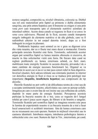 textura sangelui, compozitia sa, nivelul vibratoriu, coloratia sa. Dublul
sau rol este materializat prin faptul ca primeste o dubla alimentatie
sangvina, una prin artera hepatica care il hraneste cu oxigen si una prin
vena port care transporta spre el elementele nutritive asimilate de
intestinul subtire. Aceste doua canale se regasesc in ficat si se unesc in
vena cava inferioara. Plecand de la ficat, aceaste canale transporta
sangele imbogatit de elemente nutritive si de alte globule, care va fi
redistribuit ulterior in tot corpul datorita inimii, dupa ce a fost
imbogatit in oxigen in plamani.
Problemele hepatice sunt semnul ca ne e greu sa digeram ceva
din viata noastra, dar cu o finete mai mare decat a stomacului. Emotia
principala asociata ficatului este furia. Tensiunile, suferintele acestui
organ pot semnifica faptul ca lumea noastra obisnuita si excesiva, de
reactie in fata solicitarilor vietii este furia. De fiecare date cand ne
reglam problemele cu lumea exterioara urland, cu furii mari,
mobilizam toate energiile ficatului in aceasta directie, privandu-l de o
mare cantitate de energie necesara functionarii lui. Organul se va
manifesta in acest caz si nu-si va mai juca corect rolul in faza digestiva.
Inversul situatiei, furii adesea retinute sau sistematic pastrate in interior
vor densifica energia in ficat si risca sa se traduca prin patologii mai
importante (hepatite, insuficineta hepatica) sau compensatii de tip
alcoolic.
Durerile ficatului ne pot vorbi si de dificultatea nostra de a trai sau de
a accepta sentimentele noastre, afectivitatea sau cum ne percep ceilalti.
Imaginea pe care o avem fata de noi insine sau cea reflectata de ceilalti,
depinde in mare parte de energia ficatului. Perceperea acesteia
participa la bucuria noastra de a trai, ceea ce regasim de-l lungul
rolului pe care-l joaca acest organ, de filtrare si de hranire a sangelui.
Tensiunile ficatului pot semnifica faptul ca imaginea noastra este pusa
in lumina de experientele noastre si ca bucuria noastra de a trai a lasat
locul amaraciunii si aciditatii interioare fata de lumea exterioara care
nu ne recunoaste asa cum speram. Suntem in mijlocul vinovatiei sau in
cautarea identitatii. Intrebarea majora, intrebarea psihologica latenta a
subiectului este cine sunt. Suntem de fapt in Yin , interioritate, pe cand,

128

 