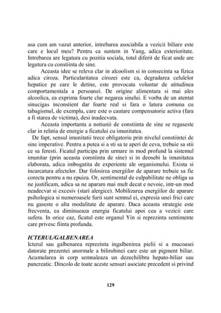 asa cum am vazut anterior, intrebarea asociabila a vezicii biliare este
care e locul meu? Pentru ca suntem in Yang, adica exterioritate.
Intrebarea are legatura cu pozitia sociala, total diferit de ficat unde are
legatura cu constiinta de sine.
Aceasta idee se releva clar in alcoolism si in consecinta sa fizica
adica ciroza. Particularitatea cirozei este ca, degradarea celulelor
hepatice pe care le detine, este provocata voluntar de atitudinea
comportamentala a persoanei. De origine alimentara si mai ales
alcoolica, ea exprima foarte clar negarea sinelui. E vorba de un atentat
sinucigas inconstient dar foarte real si fara o latura comuna cu
tabagismul, de exemplu, care este o cautare compensatorie activa (fara
a fi starea de victima), desi inadecvata.
Aceasta importanta a notiunii de constiinta de sine se regaseste
clar in relatia de energie a ficatului cu imunitatea.
De fapt, sensul imunitatii trece obligatoriu prin nivelul constiintei de
sine imperative. Pentru a putea si a sti sa te aperi de ceva, trebuie sa stii
ce sa feresti. Ficatul participa prin urmare in mod profund la sistemul
imunitar (prin aceasta constiinta de sine) si in deosebi la imunitatea
elaborata, adica imbogatita de experiente ale organismului. Exista si
incarcatura afectelor. Dar folosirea energiilor de aparare trebuie sa fie
corecta pentru a nu epuiza. Or, sentimental de culpabilitate ne obliga sa
ne justificam, adica sa ne aparam mai mult decat e nevoie, intr-un mod
neadecvat si excesiv (stari alergice). Mobilizarea energiilor de aparare
psihologica si numeroasele furii sunt semnul ei, expresia unei frici care
nu gaseste o alta modalitate de aparare. Daca aceasta strategie este
frecventa, ea diminueaza energia ficatului apoi cea a vezicii care
sufera. In orice caz, ficatul este organul Yin si reprezinta sentimente
care privesc fiinta profunda.
ICTERUL/GALBENAREA
Icterul sau galbenarea reprezinta ingalbenirea pielii si a mucoasei
datorate prezentei anormale a bilirubinei care este un pigment biliar.
Acumularea in corp semnaleaza un dezechilibru hepato-biliar sau
pancreatic. Dincolo de toate aceste sensuri asociate precedent si privind

129

 