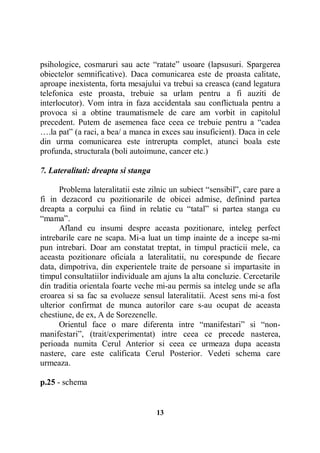 psihologice, cosmaruri sau acte “ratate” usoare (lapsusuri. Spargerea
obiectelor semnificative). Daca comunicarea este de proasta calitate,
aproape inexistenta, forta mesajului va trebui sa creasca (cand legatura
telefonica este proasta, trebuie sa urlam pentru a fi auziti de
interlocutor). Vom intra in faza accidentala sau conflictuala pentru a
provoca si a obtine traumatismele de care am vorbit in capitolul
precedent. Putem de asemenea face ceea ce trebuie pentru a “cadea
….la pat” (a raci, a bea/ a manca in exces sau insuficient). Daca in cele
din urma comunicarea este intrerupta complet, atunci boala este
profunda, structurala (boli autoimune, cancer etc.)
7. Lateralitati: dreapta si stanga
Problema lateralitatii este zilnic un subiect “sensibil”, care pare a
fi in dezacord cu pozitionarile de obicei admise, definind partea
dreapta a corpului ca fiind in relatie cu “tatal” si partea stanga cu
“mama”.
Afland eu insumi despre aceasta pozitionare, inteleg perfect
intrebarile care ne scapa. Mi-a luat un timp inainte de a incepe sa-mi
pun intrebari. Doar am constatat treptat, in timpul practicii mele, ca
aceasta pozitionare oficiala a lateralitatii, nu corespunde de fiecare
data, dimpotriva, din experientele traite de persoane si impartasite in
timpul consultatiilor individuale am ajuns la alta concluzie. Cercetarile
din traditia orientala foarte veche mi-au permis sa inteleg unde se afla
eroarea si sa fac sa evolueze sensul lateralitatii. Acest sens mi-a fost
ulterior confirmat de munca autorilor care s-au ocupat de aceasta
chestiune, de ex, A de Sorezenelle.
Orientul face o mare diferenta intre “manifestari” si “nonmanifestari”, (trait/experimentat) intre ceea ce precede nasterea,
perioada numita Cerul Anterior si ceea ce urmeaza dupa aceasta
nastere, care este calificata Cerul Posterior. Vedeti schema care
urmeaza.
p.25 - schema

13

 