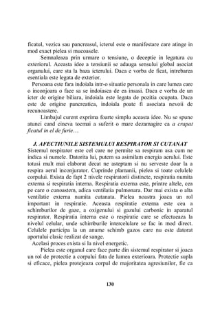 ficatul, vezica sau pancreasul, icterul este o manifestare care atinge in
mod exact pielea si mucoasele.
Semnaleaza prin urmare o tensiune, o deceptie in legatura cu
exteriorul. Aceasta idee a tensiunii se adauga sensului global asociat
organului, care sta la baza icterului. Daca e vorba de ficat, intrebarea
esentiala este legata de exterior.
Persoana este fara indoiala intr-o situatie personala in care lumea care
o inconjoara o face sa se indoiasca de ea insasi. Daca e vorba de un
icter de origine biliara, indoiala este legata de pozitia ocupata. Daca
este de origine pancreatica, indoiala poate fi asociata nevoii de
recunoastere.
Limbajul curent exprima foarte simplu aceasta idee. Nu se spune
atunci cand cineva tocmai a suferit o mare dezamagire ca a crapat
ficatul in el de furie…
J. AFECTIUNILE SISTEMULUI RESPIRATOR SI CUTANAT
Sistemul respirator este cel care ne permite sa respiram asa cum ne
indica si numele. Datorita lui, putem sa asimilam energia aerului. Este
totusi mult mai elaborat decat ne asteptam si nu serveste doar la a
respira aerul inconjurator. Cuprinde plamanii, pielea si toate celulele
corpului. Exista de fapt 2 nivele respiratorii distincte, respiratia numita
externa si respiratia interna. Respiratia externa este, printre altele, cea
pe care o cunoastem, adica ventilatia pulmonara. Dar mai exista o alta
ventilatie externa numita cutanata. Pielea noastra joaca un rol
important in respiratie. Aceasta respiratie externa este cea a
schimburilor de gaze, a oxigenului si gazului carbonic in aparatul
respirator. Respiratia interna este o respiratie care se efectueaza la
nivelul celular, unde schimburile intercelulare se fac in mod direct.
Celulele participa la un anume schimb gazos care nu este datorat
aportului clasic realizat de sange.
Acelasi proces exista si la nivel energetic.
Pielea este organul care face parte din sistemul respirator si joaca
un rol de protectie a corpului fata de lumea exterioara. Protectie supla
si eficace, pielea protejeaza corpul de majoritatea agresiunilor, fie ca

130

 