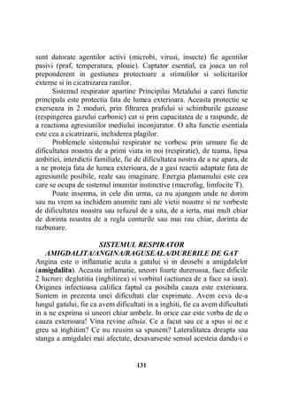 sunt datorate agentilor activi (microbi, virusi, insecte) fie agentilor
pasivi (praf, temperatura, ploaie). Captator esential, ea joaca un rol
preponderent in gestiunea protectoare a stimulilor si solicitarilor
externe si in cicatrizarea ranilor.
Sistemul respirator apartine Principilui Metalului a carei functie
principala este protectia fata de lumea exterioara. Aceasta protectie se
exerseaza in 2 moduri, prin filtrarea prafului si schimburile gazoase
(respingerea gazului carbonic) cat si prin capacitatea de a raspunde, de
a reactiona agresiunilor mediului inconjurator. O alta functie esentiala
este cea a cicatrizarii, inchiderea plagilor.
Problemele sistemului respirator ne vorbesc prin urmare fie de
dificultatea noastra de a primi viata in noi (respiratie), de teama, lipsa
ambitiei, interdictii familiale, fie de dificultatea nostra de a ne apara, de
a ne proteja fata de lumea exterioara, de a gasi reactii adaptate fata de
agresiunile posibile, reale sau imaginare. Energia plamanului este cea
care se ocupa de sistemul imunitar instinctive (macrofag, limfocite T).
Poate insemna, in cele din urma, ca nu ajungem unde ne dorim
sau nu vrem sa inchidem anumite rani ale vietii noastre si ne vorbeste
de dificultatea noastra sau refuzul de a uita, de a ierta, mai mult chiar
de dorinta noastra de a regla conturile sau mai rau chiar, dorinta de
razbunare.
SISTEMUL RESPIRATOR
AMIGDALITA/ANGINA/RAGUSEALA/DURERILE DE GAT
Angina este o inflamatie acuta a gatului si in deosebi a amigdalelor
(amigdalita). Aceasta inflamatie, uneori foarte dureroasa, face dificile
2 lucruri: deglutitia (inghitirea) si vorbitul (actiunea de a face sa iasa).
Originea infectioasa califica faptul ca posibila cauza este exterioara.
Suntem in prezenta unei dificultati clar exprimate. Avem ceva de-a
lungul gatului, fie ca avem dificultati in a inghiti, fie ca avem dificultati
in a ne exprima si uneori chiar ambele. In orice caz este vorba de de o
cauza exterioara! Vina revine altuia. Ce a facut sau ce a spus si ne e
greu sa inghitim? Ce nu reusim sa spunem? Lateralitatea dreapta sau
stanga a amigdalei mai afectate, desavarseste sensul acesteia dandu-i o

131

 