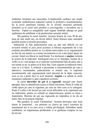 simbolica feminina sau masculina. Complicatiile cardiace sau renale
eventuale simbolizeaza impactul violent si profund a resentimentului,
fie la nivel emotional (inima), fie la nivelul structurii profunde
(rinichii) ca in cazul unei pierderi a convingerilor, a increderii sau a
iluziilor. Faptul ca amigdalele sunt organe limfoide adauga un grad
suplimetar de subtilitate si de profunzime sensului initial.
Ma gandesc la cazul Ameliei. Aceasta femeie de vreo 50 de ani,
traia de mai multi ani, un divort dificil. Sotul folosea toate metodele
posibile pentru a incetini procedura.
Infatisarile in fata judecatorului erau cu atat mai dificile cu cat
avocatul sotului ei juca jocul acestuia si folosea argumente de o rea
credinta incredibila pentru ea. La ultima intrevedere cu ei, argumentele
au fost de asa natura ca a ramas incremenita si nu a mai putut spune un
cuvant. Gatul era blocat in mod brutal. S-a declansat o angina violenta
la iesirea de la judecator. Intelegand ceea ce se intampla, inainte de a
vorbi cu el, i-am propus sa-si exprime resentimentul fata de parti, dar ii
era teama ca nu va putea sa le faca fata. I-am sugerat sa redacteze totul,
ceea ce a si facut. A redactat o prezentare a circumstantelor pe care a
adresat-o, recomandat, judecatorului si sotului sau. A exprimat
resentimentele sale argumentand totul plecand de la fapte concrete,
ceea ce nu a putut face in acel moment. Angina s-a calmat in orele
urmatoare redactarii si apoi expedierii scrisorii.
In cazul durerilor de gat si a raguselii, mesajul este foarte
apropiat, fara sa identificam cauza ca fiind exterioara. Poate fi vorba de
vorbe spuse pe care le regretam, pe care nu stim cum sa le retragem.
Poate fi vorba si de lucruri pe care avem dificultati sa le exprimam sau
nu indraznim, pentru ca celalalt ne impresioneaza, pentru ca miza e
importanta. Durerea de gat sau raguseala ne impiedica si ne da un
motiv bun sa nu putem exprima.
Ma gandesc la cazul Clementinei. Aceasta persoana care traia
intens in emotional , era prietena cu cineva pe care-l cunostea de
nenumarati ani si cu care avea o relatie privilegiata. Schimbau multe
confidente, isi impartaseau problemele si se gazduiau reciproc in caz
de nevoie.

132

 