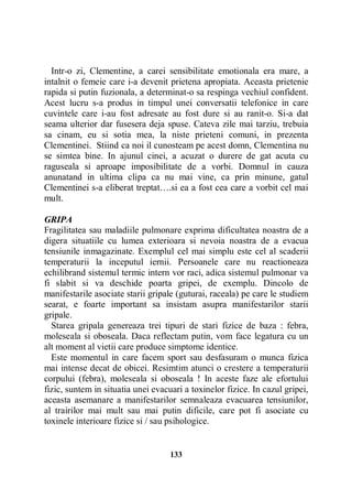 Intr-o zi, Clementine, a carei sensibilitate emotionala era mare, a
intalnit o femeie care i-a devenit prietena apropiata. Aceasta prietenie
rapida si putin fuzionala, a determinat-o sa respinga vechiul confident.
Acest lucru s-a produs in timpul unei conversatii telefonice in care
cuvintele care i-au fost adresate au fost dure si au ranit-o. Si-a dat
seama ulterior dar fusesera deja spuse. Cateva zile mai tarziu, trebuia
sa cinam, eu si sotia mea, la niste prieteni comuni, in prezenta
Clementinei. Stiind ca noi il cunosteam pe acest domn, Clementina nu
se simtea bine. In ajunul cinei, a acuzat o durere de gat acuta cu
raguseala si aproape imposibilitate de a vorbi. Domnul in cauza
anunatand in ultima clipa ca nu mai vine, ca prin minune, gatul
Clementinei s-a eliberat treptat….si ea a fost cea care a vorbit cel mai
mult.
GRIPA
Fragilitatea sau maladiile pulmonare exprima dificultatea noastra de a
digera situatiile cu lumea exterioara si nevoia noastra de a evacua
tensiunile inmagazinate. Exemplul cel mai simplu este cel al scaderii
temperaturii la inceputul iernii. Persoanele care nu reactioneaza
echilibrand sistemul termic intern vor raci, adica sistemul pulmonar va
fi slabit si va deschide poarta gripei, de exemplu. Dincolo de
manifestarile asociate starii gripale (guturai, raceala) pe care le studiem
searat, e foarte important sa insistam asupra manifestarilor starii
gripale.
Starea gripala genereaza trei tipuri de stari fizice de baza : febra,
moleseala si oboseala. Daca reflectam putin, vom face legatura cu un
alt moment al vietii care produce simptome identice.
Este momentul in care facem sport sau desfasuram o munca fizica
mai intense decat de obicei. Resimtim atunci o crestere a temperaturii
corpului (febra), moleseala si oboseala ! In aceste faze ale efortului
fizic, suntem in situatia unei evacuari a toxinelor fizice. In cazul gripei,
aceasta asemanare a manifestarilor semnaleaza evacuarea tensiunilor,
al trairilor mai mult sau mai putin dificile, care pot fi asociate cu
toxinele interioare fizice si / sau psihologice.

133

 