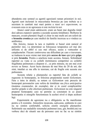 abundenta este semnul ca agentii agresiunii raman prizonieri in noi.
Agentii sunt inclestati in mucozitatea bronsica pe care trebuie sa o
secretam in cantitati mai mari pentru a reusi sa-i expectoram, sa
evacuam ceea ce ne agreseaza si este incleiat in noi.
Atunci cand eram adolescent, eram un baiat mai degraba timid
desi adesea expansiv (pentru a ascunde aceasta timiditate). Mofturos la
mancare, aveam plamanii fragili si chiar in mai multi ani am suferit de
o bronsita cronica pe care medicii de familie incercau sa o vindece cu
antibiotice.
Din fericire, traiam la tara si traditiile si bunul simt natural al
parintilor mei, i-a determinat sa foloseasca terapeutica cel mai des
utilizata si de altfel si cea mai eficace, aceea a ventuzelor si
cataplasmelor. Fiecare controversa sau dificultate pe care o traversam,
se traducea in acea vreme mai intai prin accese de tuse apoi prin gripa
si prin bronsita. Pentru a ameliora toate acestea, fumam. Schimband
raportul cu viata si cu ceilalti (terminarea competitiei cu ceilalti)
fragilitatea pulmonara a disparut si , ca prin minune, nu am mai avut
nevoie sa fumez. Acest lucru dureaza de mai bine de 20 de ani, dar
simt, imediat ce ma aflu in tensiune, cat de fragila este aceasta axa
pulmonara.
Aceasta relatie a plamanului cu raportul fata de ceilalti se
regaseste in homeopatie, in folosirea preparatului numit Gelsemium.
Fara a intra in detalii, sa notam ca Gelsemium este prescris de
homeopati persoanelor care sufera de timiditate sau frica anticipativa
(inaintea examenelor, de exemplu), dar si in cazul complicatiilor
starilor gripale si alte afectiuni pulmonare. Gelsemium nu este singurul
preparat homeopatic care ne permite sa constatam in ce punct
homeopatia si energiile functioneaza la acelasi nivel si dupa aceleasi
legi.
Experientele de agresiune nu e obligatoriu sa fie manifestate
pentru a fi resimtite. Atmosfera incarcata, sufocanta, ambienta in care
nu ne simtim confortabil, solicita enorm energiile plamanilor.
Suferintele sau maladiile sistemului pulmonat (nas, gat, bronhii.etc) ne
vorbesc deci de situatii sau de persoane care ne fac sa ne simtim

135

 