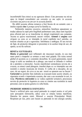 inconfortabil fara totusi sa ne agreseze direct. Cate persoane nu mi-au
spus in timpul consultatiei am senzatia ca ma sufoc in aceasta
societate sau parca nu am aer in aceasta familie.
De altfel aceasta ultima remarca a fost facuta de un asmatic care a
inteles repede cine ii pompa aerul in familia sa.
Nelinistile materne excesive, atmosfera familiara apasatoare se
traduc adesea la copii prin fragilitati pulmonare care, daca sunt ingrijite
prea eficient pot sa se transforme in alergii respiratorii sau cutanate.
Acesta se apara reactionand, uneori violent. Astmul si angina sunt
strigate ca ceea ce se intampla in jurul copilului nu-l satisfac, ca
traieste situatia ca pe o agresiune. Intrebarea e ambigua. El are nevoie
de fapt, de protectie (dragoste si prezenta) si in acelasi timp de aer, de
spatiu, sa nu fie sufocat.
RINITA/ GUTURAIUL
Rinita si guturaiul sunt inflamatii ale mucoasei nazale, in cea mai
mare parte a timpului ca urmare a unei stari gripale. Ele reiau sensul
global al acesteia cu o conotatie deosebita. In cazul guturaiului, nasul
curge si ochii au tendinta de a plange, sau nasul se infunda si vorbim
de o pierdere a mirosului. Aceste manifestari semnaleaza nevoia de a
evacua, ca atunci cand plangem, imediat dupa ce s-a intamplat sau am
resimtit o emotie incarcata de tristete. E vorba de o deceptie, de un
esec, de un regret, de ceva ce nu am reusit sa spunem sau sa facem ?
Guturaiul ne permite fara indoiala sa evacuam toate aceste situatii, cu
siguranta avand o importanta scazuta, dar care s-au acumulat in noi, in
timp. Pierderea mirosului (a se vedea capitolul urmator), precizeaza
nevoia de protectie in legatura cu ceea ce simtim sau resimtim in mod
personal, care ar putea genera si o alta boala.
PIERDERE MIROSULUI/SINUZITA
Nasul e orificiul prin care aerul patrunde in corpul nostru si cel prin
care percepem mirosurile, adica ceea ce emana lumea manifesta.
Datorita lui putem simti. Mirosul e asociat Principiului Metal.
Respiram pe nas, prin care lasam sa patrunda in noi energia aerului,

136

 