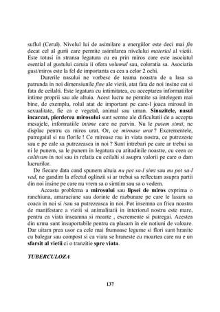 suflul (Cerul). Nivelul lui de asimilare a energiilor este deci mai fin
decat cel al gurii care permite asimilarea nivelului material al vietii.
Este totusi in stransa legatura cu ea prin miros care este asociatul
esential al gustului caruia ii ofera volumul sau, coloratia sa. Asociatia
gust/miros este la fel de importanta ca cea a celor 2 ochi.
Durerile nasului ne vorbesc de teama noastra de a lasa sa
patrunda in noi dimensiunile fine ale vietii, atat fata de noi insine cat si
fata de ceilalti. Este legatura cu intimitatea, cu acceptarea informatiilor
intime proprii sau ale altuia. Acest lucru ne permite sa intelegem mai
bine, de exemplu, rolul atat de important pe care-l joaca mirosul in
sexualitate, fie ca e vegetal, animal sau uman. Sinuzitele, nasul
incarcat, pierderea mirosului sunt semne ale dificultatii de a accepta
mesajele, informatiile intime care ne parvin. Nu le putem simti, ne
displac pentru ca miros urat. Or, ce miroase urat ? Excrementele,
putregaiul si nu florile ! Ce miroase rau in viata nostra, ce putrezeste
sau e pe cale sa putrezeasca in noi ? Sunt intrebari pe care ar trebui sa
ni le punem, sa le punem in legatura cu atitudinile noastre, cu ceea ce
cultivam in noi sau in relatia cu ceilalti si asupra valorii pe care o dam
lucrurilor.
De fiecare data cand spunem altuia nu pot sa-l simt sau nu pot sa-l
vad, ne gandim la efectul oglinzii si ar trebui sa reflectam asupra partii
din noi insine pe care nu vrem sa o simtim sau sa o vedem.
Aceasta problema a mirosului sau lipsei de miros exprima o
ranchiuna, amaraciune sau dorinte de razbunare pe care le lasam sa
coaca in noi si /sau sa putrezeasca in noi. Pot insemna ca frica noastra
de manifestare a vietii si animalitatii in interiorul nostru este mare,
pentru ca viata inseamna si moarte , excremente si putregai. Acestea
din urma sunt insuportabile pentru ca plasam in ele notiuni de valoare.
Dar uitam prea usor ca cele mai frumoase legume si flori sunt hranite
cu balegar sau compost si ca viata se hraneste cu moartea care nu e un
sfarsit al vietii ci o tranzitie spre viata.
TUBERCULOZA

137

 