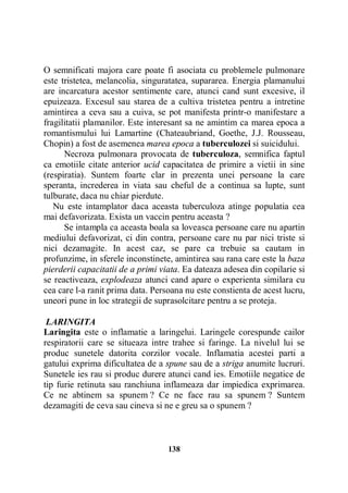 O semnificati majora care poate fi asociata cu problemele pulmonare
este tristetea, melancolia, singuratatea, supararea. Energia plamanului
are incarcatura acestor sentimente care, atunci cand sunt excesive, il
epuizeaza. Excesul sau starea de a cultiva tristetea pentru a intretine
amintirea a ceva sau a cuiva, se pot manifesta printr-o manifestare a
fragilitatii plamanilor. Este interesant sa ne amintim ca marea epoca a
romantismului lui Lamartine (Chateaubriand, Goethe, J.J. Rousseau,
Chopin) a fost de asemenea marea epoca a tuberculozei si suicidului.
Necroza pulmonara provocata de tuberculoza, semnifica faptul
ca emotiile citate anterior ucid capacitatea de primire a vietii in sine
(respiratia). Suntem foarte clar in prezenta unei persoane la care
speranta, increderea in viata sau cheful de a continua sa lupte, sunt
tulburate, daca nu chiar pierdute.
Nu este intamplator daca aceasta tuberculoza atinge populatia cea
mai defavorizata. Exista un vaccin pentru aceasta ?
Se intampla ca aceasta boala sa loveasca persoane care nu apartin
mediului defavorizat, ci din contra, persoane care nu par nici triste si
nici dezamagite. In acest caz, se pare ca trebuie sa cautam in
profunzime, in sferele inconstinete, amintirea sau rana care este la baza
pierderii capacitatii de a primi viata. Ea dateaza adesea din copilarie si
se reactiveaza, explodeaza atunci cand apare o experienta similara cu
cea care l-a ranit prima data. Persoana nu este constienta de acest lucru,
uneori pune in loc strategii de suprasolcitare pentru a se proteja.
LARINGITA
Laringita este o inflamatie a laringelui. Laringele corespunde cailor
respiratorii care se situeaza intre trahee si faringe. La nivelul lui se
produc sunetele datorita corzilor vocale. Inflamatia acestei parti a
gatului exprima dificultatea de a spune sau de a striga anumite lucruri.
Sunetele ies rau si produc durere atunci cand ies. Emotiile negatice de
tip furie retinuta sau ranchiuna inflameaza dar impiedica exprimarea.
Ce ne abtinem sa spunem ? Ce ne face rau sa spunem ? Suntem
dezamagiti de ceva sau cineva si ne e greu sa o spunem ?

138

 