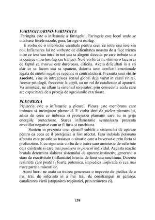 FARINGITA/RINO-FARINGITA
Faringita este o inflamatie a faringelui. Faringele este locul unde se
intalnesc fosele nazale, gura, laringe si esofag.
E vorba de o intersectie esentiala pentru ceea ce intra sau iese sin
noi. Inflamarea lui ne vorbeste de dificultatea noastra de a face trierea
intre ce iese sau intra in noi sau sa alegem directia pe care trebuie sa o
ia ceea ce intra (esofag sau trahee). Nu e vorba ca nu stim sa o facem ci
de faptul ca trairea este dureroasa, dificila. Avem dificultati in a sti
clar ce sa facem sau sa spunem, datorita unei confuzii emotionale
legata de emotii negative repetate si contradictorii. Prezenta unei rinite
asociate, vine sa intregeasca sensul global deja vazut in cazul rinitei.
Aceste patologii, frecvente la copii, au un rol de catalizator al apararii.
Va amintesc, ne aflam la sistemul respirator, prin consecinta acela care
are capacitatea de a proteja de agresiunile exterioare.
PLEUREZIA
Pleurezia este o inflamatie a pleurei. Pleura este membrana care
imbraca si inconjoara plamanul. E vorba deci de pielea plamanului,
adica de ceea ce imbraca si protejeaza plamanii care au in grija
energiile protectoare. Starea inflamatorie semnaleaza prezenta
emotiilor negative cum ar fi furia si ranchiuna.
Suntem in prezenta unei efractii subtile a sistemului de aparare
pentru ca ceea ce il protejeaza a fost afectat. Fara indoiala persoana
afectata este pe cale sa traiasca o situatie care a buversat-o prin forta si
profunzime. E cu siguranta vorba de o traire care aminteste de suferinte
deja existente si care mai pusesera in pericol individul. Aceasta reactie
brutala determina slabirea sistemului de aparare instinctiv, generand o
stare de reactivitate (inflamatie) hranita de furie sau ranchiuna. Durerea
resimtita care poate fi foarte puternica, impiedica inspiratia si cea mai
mare parte a miscarilor.
Acest lucru ne arata ca trairea genereaza o impresie de piedica de a
mai trai, de suferinta in a mai trai, de constrangeri in gerarea,
canalizarea vietii (stapanirea respiratiei, prin retinerea ei).

139

 