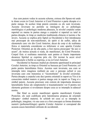 Asa cum putem vedea in aceasta schema, extrasa din Spune-mi unde
te doare avem in Cerul Anterior si Cerul Posterior o parte dreapta si o
parte stanga. In acelasi timp putem constata ca ele sunt inversate.
Aceasta inversare ne permite sa intelegem de ce psihologia
morfologica si psihologia moderna plaseaza, la nivelul corpului uman
raportul cu mama in partea stanga a corpului si raportul cu tatal in
partea dreapta, in timp ce medicina traditionala chineza si taoista o fac
invers. Aceasta se explica prin faptul ca Occidentul a fost intotdeauna
mai preocupat de non-manifestari, de spirit si de suflet, adica de
elementele care vin din Cerul Anterior, decat de corp si de realitatea
fizica si materiala considerate ca inferioare si care apartin Cerului
Posterior. Orientul, pe de alta parte, a fost mereu preocupat “de aici si
acum”, de trairea actuala si reala, de manifestari, de Cerul Posterior.
Corpul fizic si realitatea materiala sunt pentru ei foarte importante
deoarece Spiritul se exprima prin ele. Ori tocmai la acest nivel
traumatismele si bolile se exprima, si nu in Cerul Anterior.
Occidentul isi bazeaza studiul pe elemente apartinand in principal
Cerului Anterior, in timp ce Orientul se bazeaza pe Cerul Posterior, cel
putin pentru lateralitatea fizica. Acestea sunt inversate, asa cum se
intampla intre imaginea realitatii pe care o percepe ochiul si cea
inversata care este transmisa si “reconstituita” la nivelul creierului.
Partea dreapta a corpului este deci pentru orientali in raport cu Yin si in
consecinta simbol matern si partea stanga este in raport cu Yang si e
simbol patern. Aceasta precizare este extrem de importanta deoarece
lateralitatile fizice ale simptomelor si traumatismelor vor fi pentru noi
elemente graitoare si revelatoare despre ceea ce se intampla in adancul
nostru.
Dat fiind ca aceste manifestari apartin manifestarii Cerului
Posterior, ele sunt codificate prin lateralizarea propusa de orientali
(dreapta= simbol matern). In schimb tot ceea ce se intampla in
psihologie, imaginar, vis sau ceea ce a fost conceput ca forma dinaintea
nasterii (psihomorfologie) apartin Cerului Anterior si corespund din
aceasta cauza lateralitatii utilizate de occidentali.

14

 