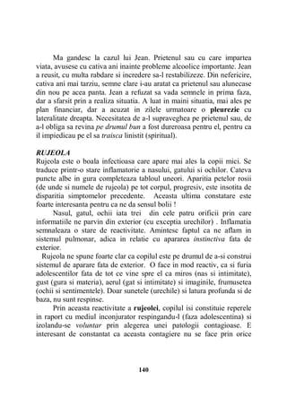 Ma gandesc la cazul lui Jean. Prietenul sau cu care impartea
viata, avusese cu cativa ani inainte probleme alcoolice importante. Jean
a reusit, cu multa rabdare si incredere sa-l restabilizeze. Din nefericire,
cativa ani mai tarziu, semne clare i-au aratat ca prietenul sau alunecase
din nou pe acea panta. Jean a refuzat sa vada semnele in prima faza,
dar a sfarsit prin a realiza situatia. A luat in maini situatia, mai ales pe
plan financiar, dar a acuzat in zilele urmatoare o pleurezie cu
lateralitate dreapta. Necesitatea de a-l supraveghea pe prietenul sau, de
a-l obliga sa revina pe drumul bun a fost dureroasa pentru el, pentru ca
il impiedicau pe el sa traisca linistit (spiritual).
RUJEOLA
Rujeola este o boala infectioasa care apare mai ales la copii mici. Se
traduce printr-o stare inflamatorie a nasului, gatului si ochilor. Cateva
puncte albe in gura completeaza tabloul uneori. Aparitia petelor rosii
(de unde si numele de rujeola) pe tot corpul, progresiv, este insotita de
disparitia simptomelor precedente. Aceasta ultima constatare este
foarte interesanta pentru ca ne da sensul bolii !
Nasul, gatul, ochii iata trei din cele patru orificii prin care
informatiile ne parvin din exterior (cu exceptia urechilor) . Inflamatia
semnaleaza o stare de reactivitate. Amintesc faptul ca ne aflam in
sistemul pulmonar, adica in relatie cu apararea instinctiva fata de
exterior.
Rujeola ne spune foarte clar ca copilul este pe drumul de a-si construi
sistemul de aparare fata de exterior. O face in mod reactiv, ca si furia
adolescentilor fata de tot ce vine spre el ca miros (nas si intimitate),
gust (gura si materia), aerul (gat si intimitate) si imaginile, frumusetea
(ochii si sentimentele). Doar sunetele (urechile) si latura profunda si de
baza, nu sunt respinse.
Prin aceasta reactivitate a rujeolei, copilul isi constituie reperele
in raport cu mediul inconjurator respingandu-l (faza adolescentina) si
izolandu-se voluntar prin alegerea unei patologii contagioase. E
interesant de constantat ca aceasta contagiere nu se face prin orice

140

 