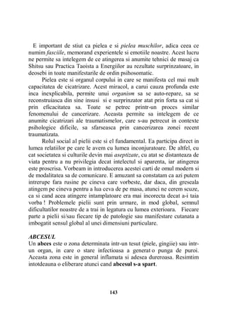E important de stiut ca pielea e si pielea muschilor, adica ceea ce
numim fasciile, memorand experientele si emotiile noastre. Acest lucru
ne permite sa intelegem de ce atingerea si anumite tehnici de masaj ca
Shitsu sau Practica Taoista a Energiilor au rezultate surprinzatoare, in
deosebi in toate manifestarile de ordin psihosomatic.
Pielea este si organul corpului in care se manifesta cel mai mult
capacitatea de cicatrizare. Acest miracol, a carui cauza profunda este
inca inexplicabila, permite unui organism sa se auto-repare, sa se
reconstruiasca din sine insusi si e surprinzator atat prin forta sa cat si
prin eficacitatea sa. Toate se petrec printr-un proces similar
fenomenului de cancerizare. Aceasta permite sa intelegem de ce
anumite cicatrizari ale traumatismelor, care s-au petrecut in contexte
psihologice dificile, sa sfarseasca prin cancerizarea zonei recent
traumatizata.
Rolul social al pielii este si el fundamental. Ea participa direct in
lumea relatiilor pe care le avem cu lumea inconjuratoare. De altfel, cu
cat societatea si culturile devin mai aseptizate, cu atat se distanteaza de
viata pentru a nu privilegia decat intelectul si aparenta, iar atingerea
este proscrisa. Vorbeam in introducerea acestei carti de omul modern si
de modalitatea sa de comunicare. E amuzant sa constatam ca azi putem
intrerupe fara rusine pe cineva care vorbeste, dar daca, din greseala
atingem pe cineva pentru a lua ceva de pe masa, atunci ne cerem scuze,
ca si cand acea atingere intamplatoare era mai incorecta decat a-i taia
vorba ! Problemele pielii sunt prin urmare, in mod global, semnul
dificultatilor noastre de a trai in legatura cu lumea exterioara. Fiecare
parte a pielii si/sau fiecare tip de patologie sau manifestare cutanata a
imbogatit sensul global al unei dimensiuni particulare.
ABCESUL
Un abces este o zona determinata intr-un tesut (piele, gingiie) sau intrun organ, in care o stare infectioasa a generat o punga de puroi.
Aceasta zona este in general inflamata si adesea dureroasa. Resimtim
intotdeauna o eliberare atunci cand abcesul s-a spart.

143

 