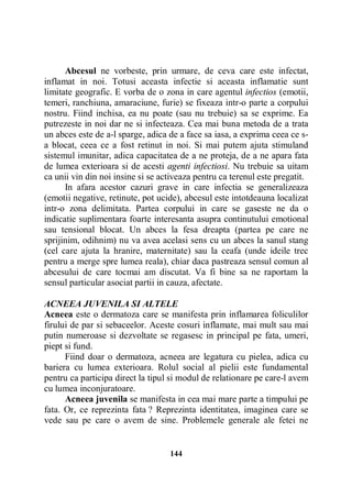 Abcesul ne vorbeste, prin urmare, de ceva care este infectat,
inflamat in noi. Totusi aceasta infectie si aceasta inflamatie sunt
limitate geografic. E vorba de o zona in care agentul infectios (emotii,
temeri, ranchiuna, amaraciune, furie) se fixeaza intr-o parte a corpului
nostru. Fiind inchisa, ea nu poate (sau nu trebuie) sa se exprime. Ea
putrezeste in noi dar ne si infecteaza. Cea mai buna metoda de a trata
un abces este de a-l sparge, adica de a face sa iasa, a exprima ceea ce sa blocat, ceea ce a fost retinut in noi. Si mai putem ajuta stimuland
sistemul imunitar, adica capacitatea de a ne proteja, de a ne apara fata
de lumea exterioara si de acesti agenti infectiosi. Nu trebuie sa uitam
ca unii vin din noi insine si se activeaza pentru ca terenul este pregatit.
In afara acestor cazuri grave in care infectia se generalizeaza
(emotii negative, retinute, pot ucide), abcesul este intotdeauna localizat
intr-o zona delimitata. Partea corpului in care se gaseste ne da o
indicatie suplimentara foarte interesanta asupra continutului emotional
sau tensional blocat. Un abces la fesa dreapta (partea pe care ne
sprijinim, odihnim) nu va avea acelasi sens cu un abces la sanul stang
(cel care ajuta la hranire, maternitate) sau la ceafa (unde ideile trec
pentru a merge spre lumea reala), chiar daca pastreaza sensul comun al
abcesului de care tocmai am discutat. Va fi bine sa ne raportam la
sensul particular asociat partii in cauza, afectate.
ACNEEA JUVENILA SI ALTELE
Acneea este o dermatoza care se manifesta prin inflamarea foliculilor
firului de par si sebaceelor. Aceste cosuri inflamate, mai mult sau mai
putin numeroase si dezvoltate se regasesc in principal pe fata, umeri,
piept si fund.
Fiind doar o dermatoza, acneea are legatura cu pielea, adica cu
bariera cu lumea exterioara. Rolul social al pielii este fundamental
pentru ca participa direct la tipul si modul de relationare pe care-l avem
cu lumea inconjuratoare.
Acneea juvenila se manifesta in cea mai mare parte a timpului pe
fata. Or, ce reprezinta fata ? Reprezinta identitatea, imaginea care se
vede sau pe care o avem de sine. Problemele generale ale fetei ne

144

 