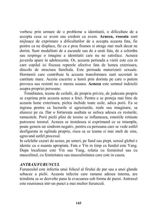 vorbesc prin urmare de o probleme a identitatii, o dificultate de a
accepta ceea ce avem sau credem ca avem. Acneea, roseata sunt
mijloace de exprimare a dificultatilor de a accepta aceasta fata, fie
pentru ca ne displace, fie ca e prea frumos si atrage mai mult decat ne
dorim. Sunt modalitati de a ascunde sau de a urati fata, de a schimba
sau respinge o imagine a identitatii care nu ne satisface. Acneea
juvenila apare in adolescenta. Or, aceasta perioada a vietii este cea in
care copilul isi fixeaza reperele afective fata de lumea exterioara,
dincolo de structura familiala. Este perioada maturizarii sexuale.
Hormonii care contribuie la aceasta transformare sunt secretati in
cantitate mare. Acesta cucerire a lumii prin dorinta pe care o putem
provoca sau resimti nu e mereu usoara. Acneea este semnul indoielii
asupra propriei persoane.
Timiditatea, teama de ceilalti, de propria privire, de judecata proprie
se exprima prin aceasta acnee a fetei. Pentru a se proteja mai bine de
aceasta lume exterioara, pielea inchide toate usile, adica porii. Ea se
ingrasa pentru ca lucrurile si agresiunile, reale sau imaginare, sa
alunece pe ea. Dar o fortareata asaltata se sufoca adesea cu resturile,
ramasitele. Porii pielii plini de toxine se inflameaza, emotiile retinute
putrezesc terenul. Acneea se instaleaza si exprimand ce se intampla,
poate genera un sindrom negativ, pentru ca persoana care se vede astfel
desfigurata in oglinda proprie, risca sa se teama si mai mult de sine,
agravand astfel procesul.
In celelalte cazuri de acnee, pe umeri, pe fund sau piept, sensul global e
identic cu o nuanta apropiata. Fata e Yin in timp ca fundul este Yang.
Dupa localizare este Yin sau Yang, relatia cu femininul sau cu
masculinul, cu feminitatea sau masculinitatea care este in cauza.
ANTRAX/FURUNCUL
Furunculul este infectia unui folicul al firului de par sau a unei glande
sebacee a pielii. Aceasta infectie care ramane adesea interna, are
teindinta sa se dezvolte pana la evacuarea sub forma de puroi. Antraxul
este reuniunea intr-un punct a mai multor furunculi.

145

 