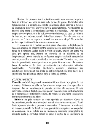 Suntem in prezenta unei infectii cutanate, care ramane in prima
faza in interior, ca apoi sa iasa sub forma de puroi. Particularitatea
furunculuilui si a antraxului, consta in aceasta latura interna a pielii si
de asemenea in nivelul dureros care le caracterizeaza. Asemanarea cu
abcesul este mare si semnificatia globala este identica. Am reflectat
asupra ceea ce putrezeste in noi, ceea ce ne infecteaza, ceea ce ramane
in interior, vazandu-se totusi. Atitudinea noastra fata de ceea ce ne
jeneaza, va fi de a nu exprima in mod real sau de a alege? Nu ar trebui
sa facem pe victima altuia sau a evenimentelor.
E interesant sa reflectam, ca si in cazul abcesului, la faptul ca este
necesara incizia, sa-l taiem pentru a putea face sa iasa puroiul, pentru a
putea sa-l curatam. Adica avem nevoie sa taiem, uneori uin carne vie
daca pot spune asa, pentru ca lucrurile sa se clarifice, sa se
limpezeasca? Avem nevoie sa reflectam asupra claritatii asteptarilor
noastre, cererilor noastre, motivelor sau pretextelor? In orice caz, ceva
intra in putrefactie in noi pentru ca nu poate fi scos la aer, la lumina.
Poate fi vorba si de frica inconstinenta care determina atitudini
neadecvate.
Necesitatea clarificarii, curatirii (intentiilor sau
gandurilor) este cu atat mai mare cu cat furunculul este mai mare, cu o
intensitate mai puternica atunci cand e vorba de antrax.
COSURI / BUBITE
Cosurile, vorbind in general, au o semnificatie foarte apropiata de cea
a acneei. Diferenta se afla in faptul ca nu acopera o zona specifica a
corpului dar se localizeaza in puncte precise ale acestuia. O alta
diferenta consta in faptul ca aceste cosuri neacneice nu sunt infectioase
ci o manifestare inflamatorie pura, de reactie si evacuare (intepatura,
alergie alimentara sau altele).
Bubitele au prin urmare un sens specific de evacuare. Ceva ne
incomodeaza, ne da batai de cap si atunci incercam sa evacuam. Focul
furiei sporeste situatia si provoaca mancarimi. E interesant, atunci cand
se cunosc punctele de localizare ale punctelor energetice ale corpului,
sa constatam ca o bubita nu se formeaza niciodata intamplator in
anumita parte a corpului (chiar si cand e vorba de o intepatura de

146

 