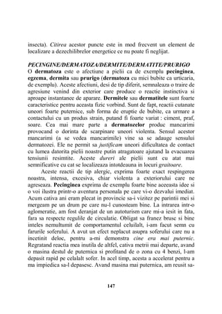 insecta). Citirea acestor puncte este in mod frecvent un element de
localizare a dezechilibrelor energetice ce nu poate fi neglijat.
PECINGINE/DERMATOZA/DERMITE/DERMATITE/PRURIGO
O dermatoza este o afectiune a pielii ca de exemplu pecinginea,
egzema, dermita sau prurigo (dermatoza cu mici bubite ca urticaria,
de exemplu). Aceste afectiuni, desi de tip diferit, semnaleaza o traire de
agresiune venind din exterior care produce o reactie instinctiva si
aproape instantanee de aparare. Dermitele sau dermatitele sunt foarte
caracteristice pentru aceasta fizic vorbind. Sunt de fapt, reactii cutanate
uneori foarte puternice, sub forma de eruptie de bubite, ca urmare a
contactului cu un produs strain, putand fi foarte variat : ciment, praf,
soare. Cea mai mare parte a dermatozelor produc mancarimi
provocand o dorinta de scarpinare uneori violenta. Sensul acestor
mancarimi (a se vedea mancarimile) vine sa se adauge sensului
dermatozei. Ele ne permit sa justificam uneori dificultatea de contact
cu lumea datorita pielii noastre putin atragatoare ajutand la evacuarea
tensiunii resimtite. Aceste dureri ale pielii sunt cu atat mai
semnificative cu cat se localizeaza intotdeauna in locuri graitoare.
Aceste reactii de tip alergic, exprima foarte exact respingerea
noastra, intensa, excesiva, chiar violenta a exteriorului care ne
agreseaza. Pecinginea exprima de exemplu foarte bine aceeasta idee si
o voi ilustra printr-o aventura personala pe care vi-o dezvalui imediat.
Acum cativa ani eram plecat in provincie sa-i vizitez pe parintii mei si
mergeam pe un drum pe care nu-l cunosteam bine. La intrarea intr-o
aglomeratie, am fost deranjat de un autoturism care mi-a iesit in fata,
fara sa respecte regulile de circulatie. Obligat sa franez brusc si bine
inteles nemultumit de comportamentul celuilalt, i-am facut semn cu
farurile soferului. A avut un efect neplacut asupra soferului care nu a
incetinit deloc, pentru a-mi demonstra cine era mai puternic.
Regratand reactia mea inutila de altfel, cativa metrii mai departe, avand
o masina destul de puternica si profitand de o zona cu 4 benzi, l-am
depasit rapid pe celalalt sofer. In acel timp, acesta a accelerat pentru a
ma impiedica sa-l depasesc. Avand masina mai puternica, am reusit sa-

147

 