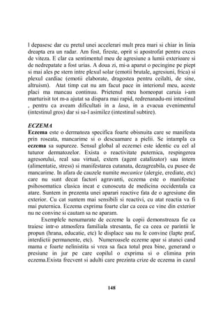 l depasesc dar cu pretul unei accelerari mult prea mari si chiar in linia
dreapta era un radar. Am fost, fireste, oprit si apostrofat pentru exces
de viteza. E clar ca sentimentul meu de agresiune a lumii exterioare si
de nedrepatate a fost urias. A doua zi, mi-a aparut o pecingine pe piept
si mai ales pe stern intre plexul solar (emotii brutale, agresiuni, frica) si
plexul cardiac (emotii elaborate, dragostea pentru ceilalti, de sine,
altruism). Atat timp cat nu am facut pace in interiorul meu, aceste
placi ma mancau continuu. Prietenul meu homeopat caruia i-am
marturisit tot m-a ajutat sa dispara mai rapid, redrenanadu-mi intestinul
, pentru ca aveam dificultati in a lasa, in a evacua evenimentul
(intestinul gros) dar si sa-l asimilez (intestinul subtire).
ECZEMA
Eczema este o dermatoza specifica foarte obisnuita care se manifesta
prin roseata, mancarime si o descuamare a pielii. Se intampla ca
eczema sa supureze. Sensul global al eczemei este identic cu cel al
tuturor dermatozelor. Exista o reactivitate puternica, respingerea
agresorului, real sau virtual, extern (agent catalizator) sau intern
(alimentatie, stress) si manifestarea cutanata, dezagreabila, cu pusee de
mancarime. In afara de cauzele numite mecanice (alergie, erediate, etc)
care nu sunt decat factori agravanti, eczema este o manifestae
psihosomatica clasica incat e cunoscuta de medicina occidentala ca
atare. Suntem in prezenta unei aparari reactive fata de o agresiune din
exterior. Cu cat suntem mai sensibili si reactivi, cu atat reactia va fi
mai puternica. Eczema exprima foarte clar ca ceea ce vine din exterior
nu ne convine si cautam sa ne aparam.
Exemplele nenumarate de eczeme la copii demonstreaza fie ca
traiesc intr-o atmosfera familiala stresanta, fie ca ceea ce parintii le
propun (hrana, educatie, etc) le displace sau nu le convine (lapte praf,
interdictii permanente, etc). Numeroasele eczeme apar si atunci cand
mama e foarte nelinistita si vrea sa faca totul prea bine, generand o
presiune in jur pe care copilul o exprima si o elimina prin
eczema.Exista frecvent si adulti care prezinta crize de eczema in cazul

148

 