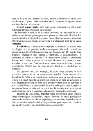ceea ce bate la usa. Trebuie sa iasa, nevoia e imperioasa, chiar daca
problema nu e grava. Exista totusi o iritare, enervare in legatura cu ce
se intampla si nu ne convine.
Sensul mancarimilor este bine inteles imbogatit cu cel al unei
eventuale dermatoze cu care se asociaza.
Se intampla uneori ca si in cazul varicelei, ca mancarimile sa nu
trebuiasca sa fie scarpinate prea tare, pentru ca exista riscul leziunilor,
aparitiei cicatricii. Sensul lor ia acum mai multa incarcatura, intensitate
obligandu-ne sa acceptam. Ceea ce nu e intotdeauna usor. (a se vedea
varicela).
Pruritul este o mancarime de tip aparte, in sensul ca are un teren
privilegiat, ca zona genitala, anala sau a capului. Mai mult, pruritul este
asociat cu un dezechilibru pancreatic sau hepatobiliar. Or, aceste doua
dinamici energetice sunt acelea a identitatii, a individualitatii, in
constiinta sa (ficat si vezica) si in dezvoltarea (splina si pancreas).
Suntem deci intr-o expresie a cautarii identitatii ca urmare a unei
schimbari a reperelor. Persoana traieste intr-o stare de intrebare, adesea
inconstienta, despre cea ce este, despre locul ei si modul de a-l
indeplini.
Ma gandesc aici, de exemplu, la cazul unei paciente la care
pruritul a aparut la un an dupa moarte sotului. Dupa aceasta faza
deosebita de doliu si de transformari materiale care au urmat, aceasta
femeie s-a vazut nevoita sa umple un spatiu si un timp cu activitati in
jurul propriei persoane, in timp ce in anii precedenti totul se petrecea in
jurul sotului bolnav. Aceasta criza de prurit a obligat-o sa se scarpine si
sa constientizeze ca exista si ca putea sa-i fie rau daca nu se ocupa de
ea decat atunci cand o mananca, adica atunci cand este constransa.
Dincolo de toate astea, pruritul poate merge pana acolo incat sa
strige deznadejdea existentiala. Apare frecvent in cazul patologiilor
structurale profunde ca diabet, hepatita grava, anumite tipuri de cancer.
Este un asociat inconfortabil al singuratatilor greu suportate, constient
sau nu, al vinovatiei sau absentei unui scop sau motiv.

150

 