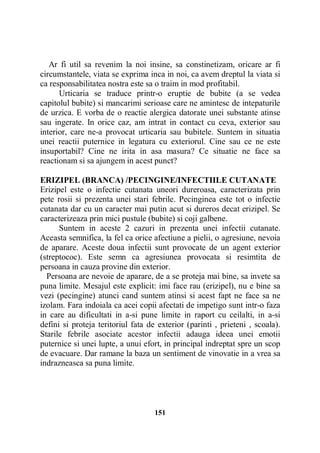Ar fi util sa revenim la noi insine, sa constinetizam, oricare ar fi
circumstantele, viata se exprima inca in noi, ca avem dreptul la viata si
ca responsabilitatea nostra este sa o traim in mod profitabil.
Urticaria se traduce printr-o eruptie de bubite (a se vedea
capitolul bubite) si mancarimi serioase care ne amintesc de intepaturile
de urzica. E vorba de o reactie alergica datorate unei substante atinse
sau ingerate. In orice caz, am intrat in contact cu ceva, exterior sau
interior, care ne-a provocat urticaria sau bubitele. Suntem in situatia
unei reactii puternice in legatura cu exteriorul. Cine sau ce ne este
insuportabil? Cine ne irita in asa masura? Ce situatie ne face sa
reactionam si sa ajungem in acest punct?
ERIZIPEL (BRANCA) /PECINGINE/INFECTIILE CUTANATE
Erizipel este o infectie cutanata uneori dureroasa, caracterizata prin
pete rosii si prezenta unei stari febrile. Pecinginea este tot o infectie
cutanata dar cu un caracter mai putin acut si dureros decat erizipel. Se
caracterizeaza prin mici pustule (bubite) si coji galbene.
Suntem in aceste 2 cazuri in prezenta unei infectii cutanate.
Aceasta semnifica, la fel ca orice afectiune a pielii, o agresiune, nevoia
de aparare. Aceste doua infectii sunt provocate de un agent exterior
(streptococ). Este semn ca agresiunea provocata si resimtita de
persoana in cauza provine din exterior.
Persoana are nevoie de aparare, de a se proteja mai bine, sa invete sa
puna limite. Mesajul este explicit: imi face rau (erizipel), nu e bine sa
vezi (pecingine) atunci cand suntem atinsi si acest fapt ne face sa ne
izolam. Fara indoiala ca acei copii afectati de impetigo sunt intr-o faza
in care au dificultati in a-si pune limite in raport cu ceilalti, in a-si
defini si proteja teritoriul fata de exterior (parinti , prieteni , scoala).
Starile febrile asociate acestor infectii adauga ideea unei emotii
puternice si unei lupte, a unui efort, in principal indreptat spre un scop
de evacuare. Dar ramane la baza un sentiment de vinovatie in a vrea sa
indrazneasca sa puna limite.

151

 